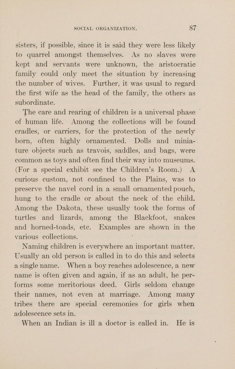 sisters, if possible, since it is said they were less likely to quarrel amongst themselves. As no slaves were kept and servants were unknown, the aristocratic family could only meet the situation by increasing the number of wives. Further, it was usual to regard the first wife as the head of the family, the others as subordinate. The care and rearing of children is a universal phase of human life. Among the collections will be found cradles, or carriers, for the protection of the newly born, often highly ornamented. Dolls and minia¬ ture objects such as travois, saddles, and bags, were common as toys and often find their way into museums. (For a special exhibit see the Children’s Room.) A curious custom, not confined to the Plains, was to preserve the navel cord in a small ornamented pouch, hung to the cradle or about the neck of the child. Among the Dakota, these usually took the forms of turtles and lizards, among the Blackfoot, snakes and horned-toads, etc. Examples are shown in the various collections. Naming children is everywhere an important matter. Usually an old person is called in to do this and selects a single name. When a boy reaches adolescence, a new name is often given and again, if as an adult, he per¬ forms some meritorious deed. Girls seldom change their names, not even at marriage. Among many tribes there are special ceremonies for girls when adolescence sets in. When an Indian is ill a doctor is called in. He is