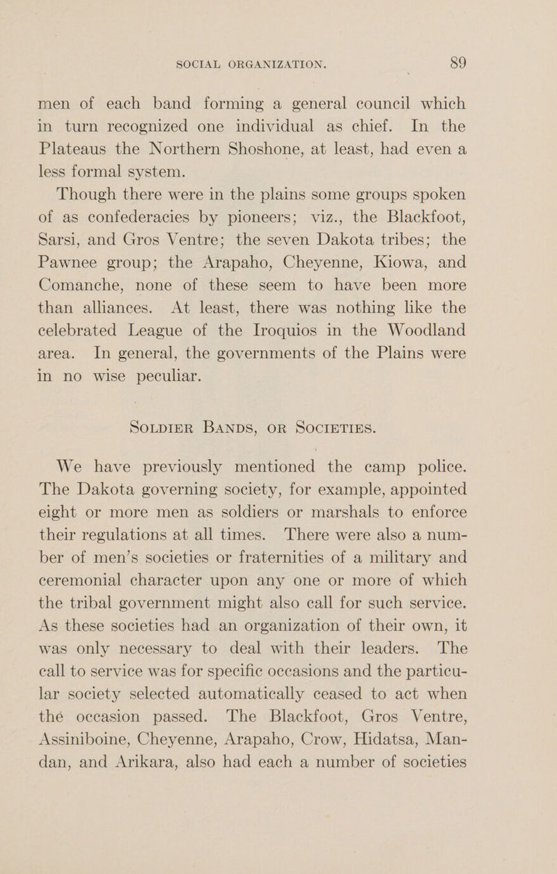 men of each band forming a general council which in turn recognized one individual as chief. In the Plateaus the Northern Shoshone, at least, had even a less formal system. Though there were in the plains some groups spoken of as confederacies by pioneers; viz., the Blackfoot, Sarsi, and Gros Ventre; the seven Dakota tribes; the Pawnee group; the Arapaho, Cheyenne, Kiowa, and Comanche, none of these seem to have been more than alliances. At least, there was nothing like the celebrated League of the Iroquios in the Woodland area. In general, the governments of the Plains were in no wise peculiar. Soldier Bands, or Societies. We have previously mentioned the camp police. The Dakota governing society, for example, appointed eight or more men as soldiers or marshals to enforce their regulations at all times. There were also a num¬ ber of men’s societies or fraternities of a military and ceremonial character upon any one or more of which the tribal government might also call for such service. As these societies had an organization of their own, it was only necessary to deal with their leaders. The call to service was for specific occasions and the particu¬ lar society selected automatically ceased to act when the occasion passed. The Blackfoot, Gros Ventre, Assiniboine, Cheyenne, Arapaho, Crow, Hidatsa, Man- dan, and Arikara, also had each a number of societies