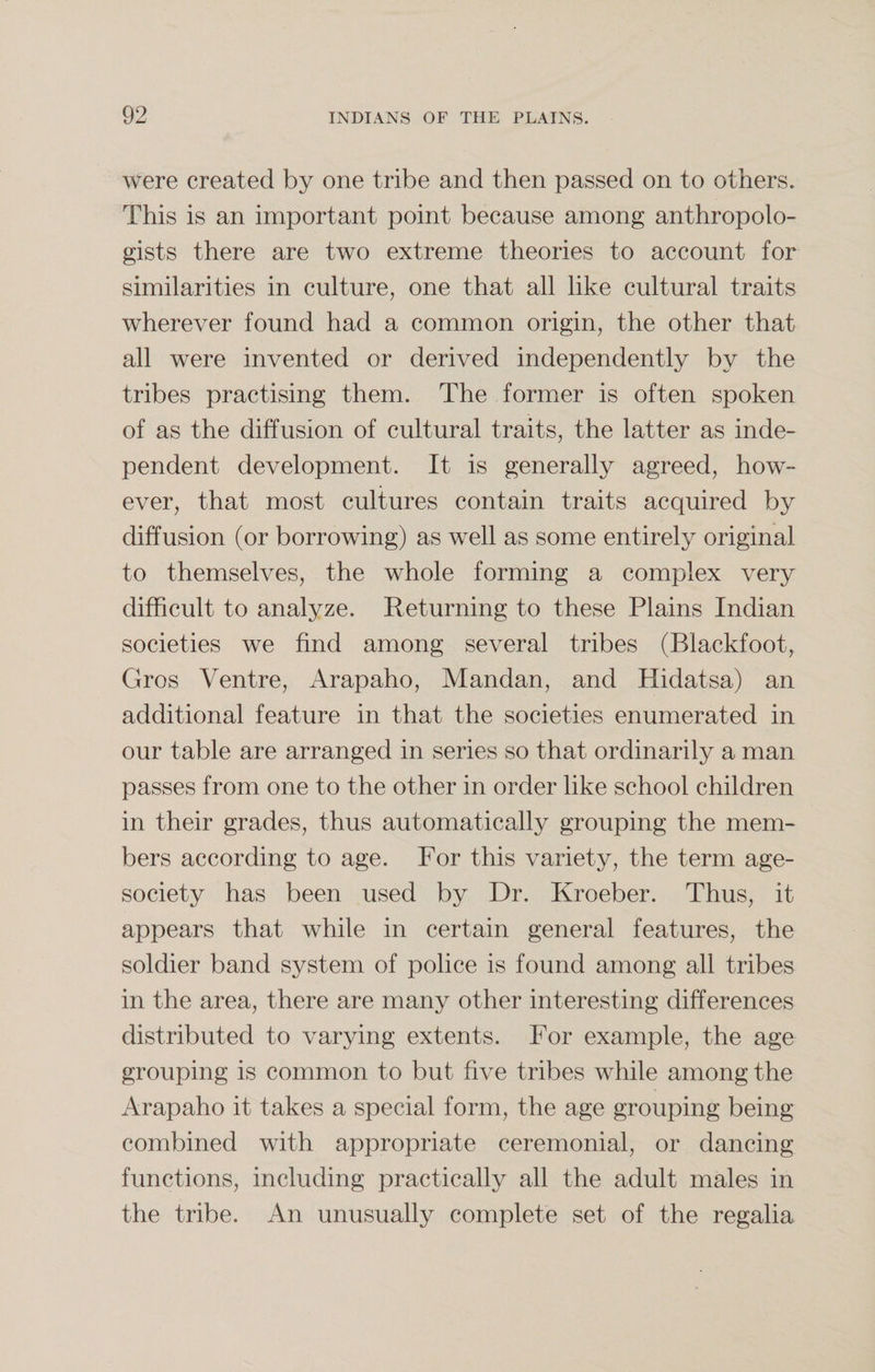 were created by one tribe and then passed on to others. This is an important point because among anthropolo¬ gists there are two extreme theories to account for similarities in culture, one that all like cultural traits wherever found had a common origin, the other that all were invented or derived independently by the tribes practising them. The former is often spoken of as the diffusion of cultural traits, the latter as inde¬ pendent development. It is generally agreed, how¬ ever, that most cultures contain traits acquired by diffusion (or borrowing) as well as some entirely original to themselves, the whole forming a complex very difficult to analyze. Returning to these Plains Indian societies we find among several tribes (Blackfoot, Gros Ventre, Arapaho, Mandan, and Hidatsa) an additional feature in that the societies enumerated in our table are arranged in series so that ordinarily a man passes from one to the other in order like school children in their grades, thus automatically grouping the mem¬ bers according to age. For this variety, the term age- society has been used by Dr. Kroeber. Thus, it appears that while in certain general features, the soldier band system of police is found among all tribes in the area, there are many other interesting differences distributed to varying extents. For example, the age grouping is common to but five tribes while among the Arapaho it takes a special form, the age grouping being combined with appropriate ceremonial, or dancing functions, including practically all the adult males in the tribe. An unusually complete set of the regalia