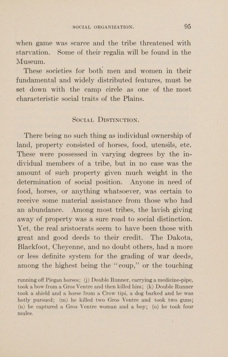 when game was scarce and the tribe threatened with starvation. Some of their regalia will be found in the Museum. These societies for both men and women in their fundamental and widely distributed features, must be set down with the camp circle as one of the most characteristic social traits of the Plains. Social Distinction. There being no such thing as individual ownership of land, property consisted of horses, food, utensils, etc. These were possessed in varying degrees by the in¬ dividual members of a tribe, but in no case was the amount of such property given much weight in the determination of social position. Anyone in need of food, horses, or anything whatsoever, was certain to receive some material assistance from those who had an abundance. Among most tribes, the lavish giving away of property was a sure road to social distinction. Yet, the real aristocrats seem to have been those with great and good deeds to their credit. The Dakota, Blackfoot, Cheyenne, and no doubt others, had a more or less definite system for the grading of war deeds, among the highest being the “coup,” or the touching running off Piegan horses; (j) Double Runner, carrying a medicine-pipe, took a bow from a Gros Ventre and then killed him; (k) Double Runner took a shield and a horse from a Crow tipi, a dog barked and he was hotly pursued; (m) he killed two Gros Ventre and took two guns; (n) he captured a Gros Ventre woman and a boy; (o) he took four mules.