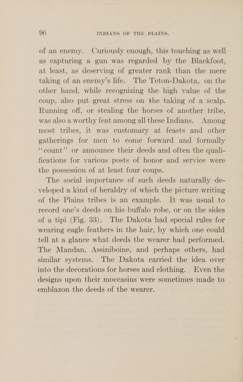 of an enemy. Curiously enough, this touching as well as capturing a gun was regarded by the Blackfoot, at least, as deserving of greater rank than the mere taking of an enemy’s life. The Teton-Dakota, on the other hand, while recognizing the high value of the coup, also put great stress on the taking of a scalp. Running off, or stealing the horses of another tribe, was also a worthy feat among all these Indians. Among most tribes, it was customary at feasts and other gatherings for men to come forward and formally “count” or announce their deeds and often the quali¬ fications for various posts of honor and service were the possession of at least four coups. The social importance of such deeds naturally de¬ veloped a kind of heraldry of which the picture writing of the Plains tribes is an example. It was usual to record one’s deeds on his buffalo robe, or on the sides of a tipi (Fig. 33). The Dakota had special rules for wearing eagle feathers in the hair, by which one could tell at a glance what deeds the wearer had performed. The Mandan, Assiniboine, and perhaps others, had similar systems. The Dakota carried the idea over into the decorations for horses and clothing. Even the designs upon their moccasins were sometimes made to emblazon the deeds of the wearer.