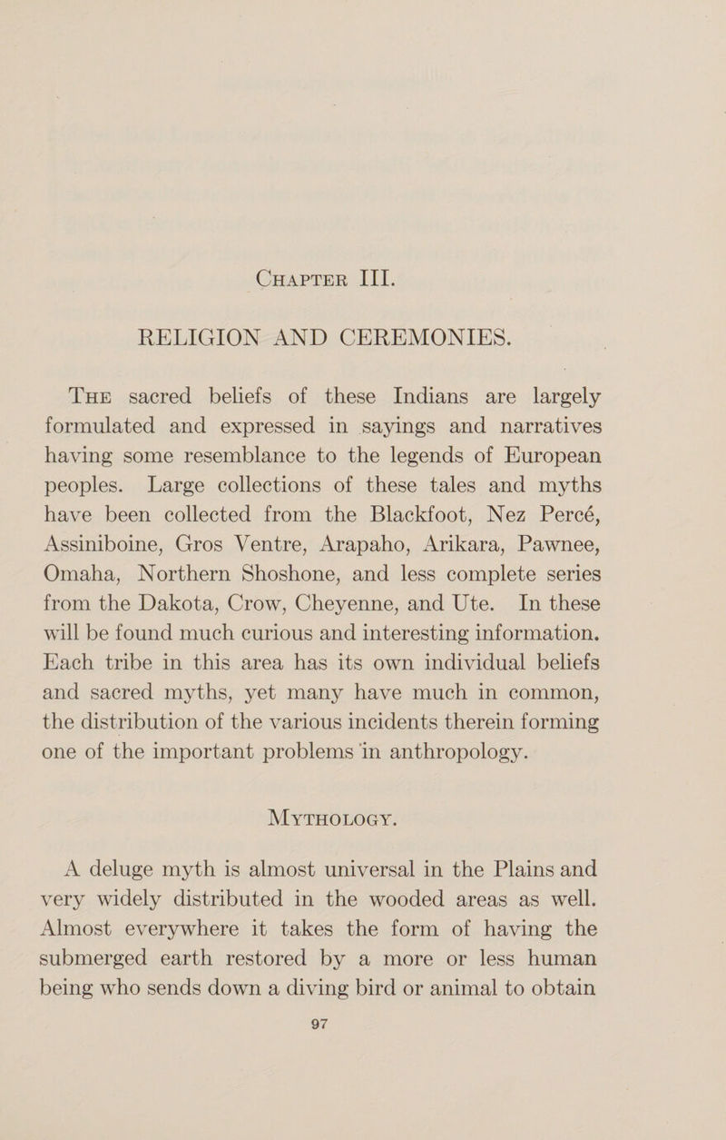 Chapter III. RELIGION AND CEREMONIES. The sacred beliefs of these Indians are largely formulated and expressed in sayings and narratives having some resemblance to the legends of European peoples. Large collections of these tales and myths have been collected from the Blackfoot, Nez Perce, Assiniboine, Gros Ventre, Arapaho, Arikara, Pawnee, Omaha, Northern Shoshone, and less complete series from the Dakota, Crow, Cheyenne, and Ute. In these will be found much curious and interesting information. Each tribe in this area has its own individual beliefs and sacred myths, yet many have much in common, the distribution of the various incidents therein forming one of the important problems in anthropology. Mythology. A deluge myth is almost universal in the Plains and very widely distributed in the wooded areas as well. Almost everywhere it takes the form of having the submerged earth restored by a more or less human being who sends down a diving bird or animal to obtain