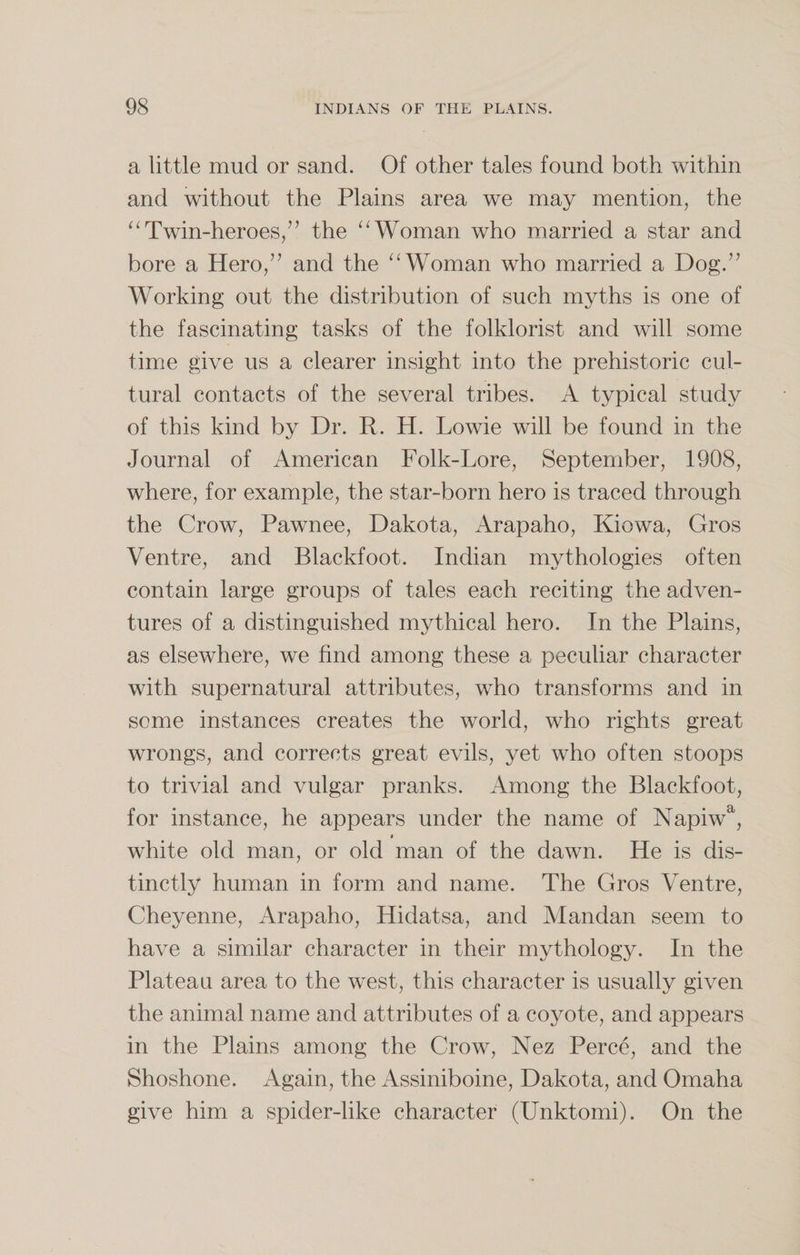 a little mud or sand. Of other tales found both within and without the Plains area we may mention, the “Twin-heroes/’ the “Woman who married a star and bore a Hero,” and the “Woman who married a Dog.” Working out the distribution of such myths is one of the fascinating tasks of the folklorist and will some time give us a clearer insight into the prehistoric cul¬ tural contacts of the several tribes. A typical study of this kind by Dr. R. H. Lowie will be found in the Journal of American Folk-Lore, September, 1908, where, for example, the star-born hero is traced through the Crow, Pawnee, Dakota, Arapaho, Kiowa, Gros Ventre, and Blackfoot. Indian mythologies often contain large groups of tales each reciting the adven¬ tures of a distinguished mythical hero. In the Plains, as elsewhere, we find among these a peculiar character with supernatural attributes, who transforms and in some instances creates the world, who rights great wrongs, and corrects great evils, yet who often stoops to trivial and vulgar pranks. Among the Blackfoot, for instance, he appears under the name of Napiwa, t white old man, or old man of the dawn. He is dis¬ tinctly human in form and name. The Gros Ventre, Cheyenne, Arapaho, Iiidatsa, and Mandan seem to have a similar character in their mythology. In the Plateau area to the west, this character is usually given the animal name and attributes of a coyote, and appears in the Plains among the Crow, Nez Perce, and the Shoshone. Again, the Assiniboine, Dakota, and Omaha give him a spider-like character (Unktomi). On the