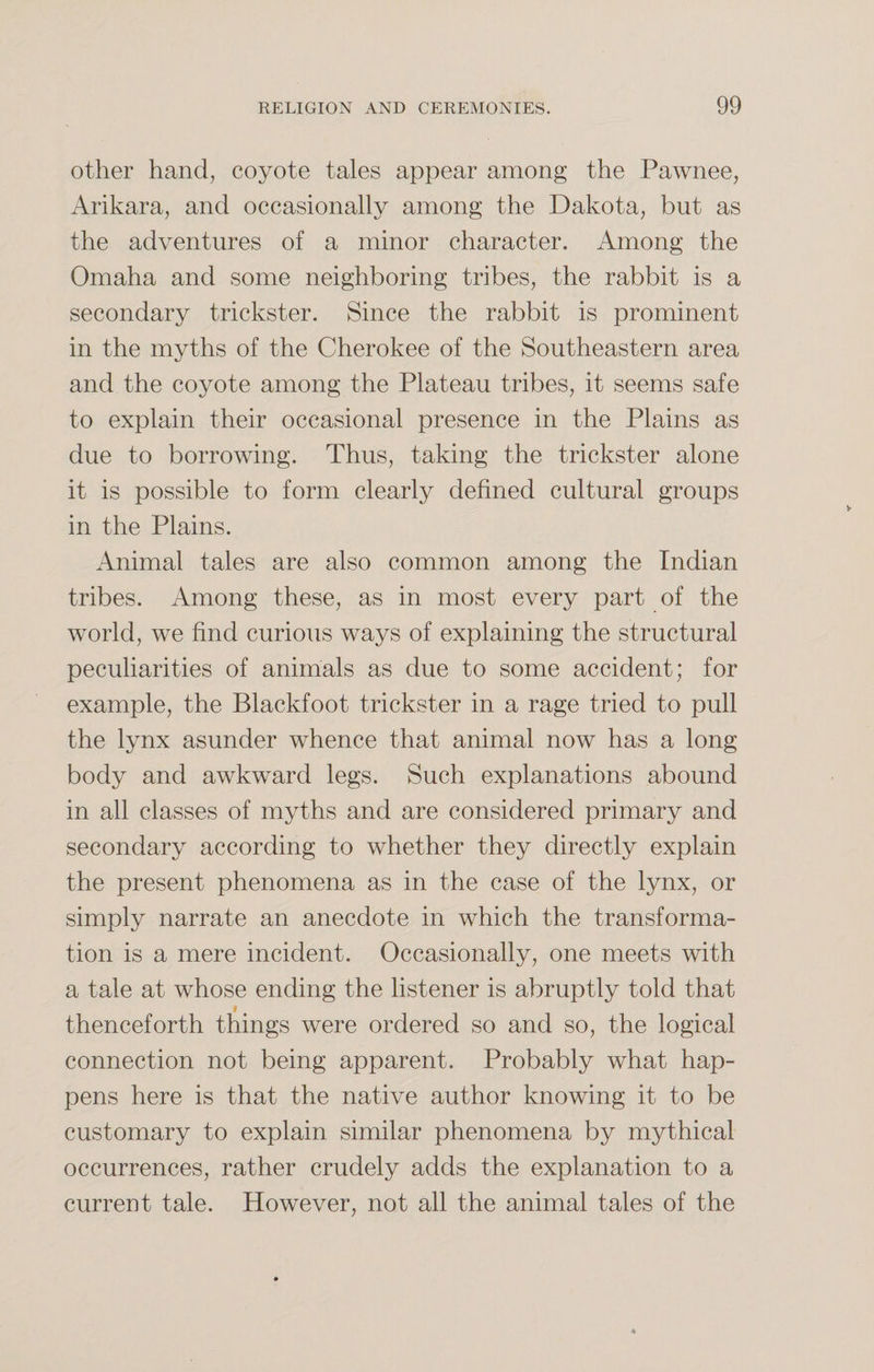 other hand, coyote tales appear among the Pawnee, Arikara, and occasionally among the Dakota, but as the adventures of a minor character. Among the Omaha and some neighboring tribes, the rabbit is a secondary trickster. Since the rabbit is prominent in the myths of the Cherokee of the Southeastern area and the coyote among the Plateau tribes, it seems safe to explain their occasional presence in the Plains as due to borrowing. Thus, taking the trickster alone it is possible to form clearly defined cultural groups in the Plains. Animal tales are also common among the Indian tribes. Among these, as in most every part of the world, we find curious ways of explaining the structural peculiarities of animals as due to some accident; for example, the Blackfoot trickster in a rage tried to pull the lynx asunder whence that animal now has a long body and awkward legs. Such explanations abound in all classes of myths and are considered primary and secondary according to whether they directly explain the present phenomena as in the case of the lynx, or simply narrate an anecdote in which the transforma¬ tion is a mere incident. Occasionally, one meets with a tale at whose ending the listener is abruptly told that thenceforth things were ordered so and so, the logical connection not being apparent. Probably what hap¬ pens here is that the native author knowing it to be customary to explain similar phenomena by mythical occurrences, rather crudely adds the explanation to a current tale. However, not all the animal tales of the