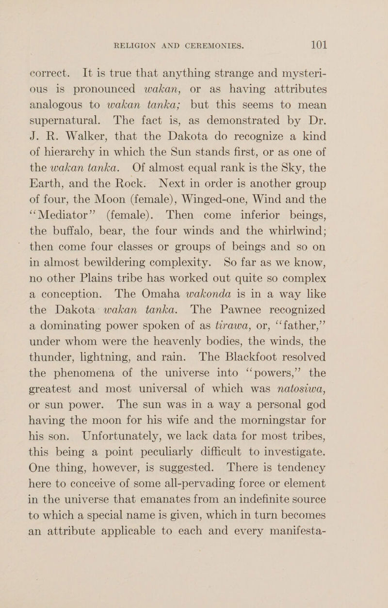 correct. It is true that anything strange and mysteri¬ ous is pronounced wakan, or as having attributes analogous to wakan tanka; but this seems to mean supernatural. The fact is, as demonstrated by Dr. J. R. Walker, that the Dakota do recognize a kind of hierarchy in which the Sun stands first, or as one of the wakan tanka. Of almost equal rank is the Sky, the Earth, and the Rock. Next in order is another group of four, the Moon (female), Winged-one, Wind and the “Mediator” (female). Then come inferior beings, the buffalo, bear, the four winds and the whirlwind; then come four classes or groups of beings and so on in almost bewildering complexity. So far as we know, no other Plains tribe has worked out quite so complex a conception. The Omaha wakonda is in a way like the Dakota wakan tanka. The Pawnee recognized a dominating power spoken of as tirawa, or, “father,” under whom were the heavenly bodies, the winds, the thunder, lightning, and rain. The Blackfoot resolved the phenomena of the universe into “powers,” the greatest and most universal of which was natosiwa, or sun power. The sun was in a way a personal god having the moon for his wife and the morningstar for his son. Unfortunately, we lack data for most tribes, this being a point peculiarly difficult to investigate. One thing, however, is suggested. There is tendency here to conceive of some all-pervading force or element in the universe that emanates from an indefinite source to which a special name is given, which in turn becomes an attribute applicable to each and every manifesta-