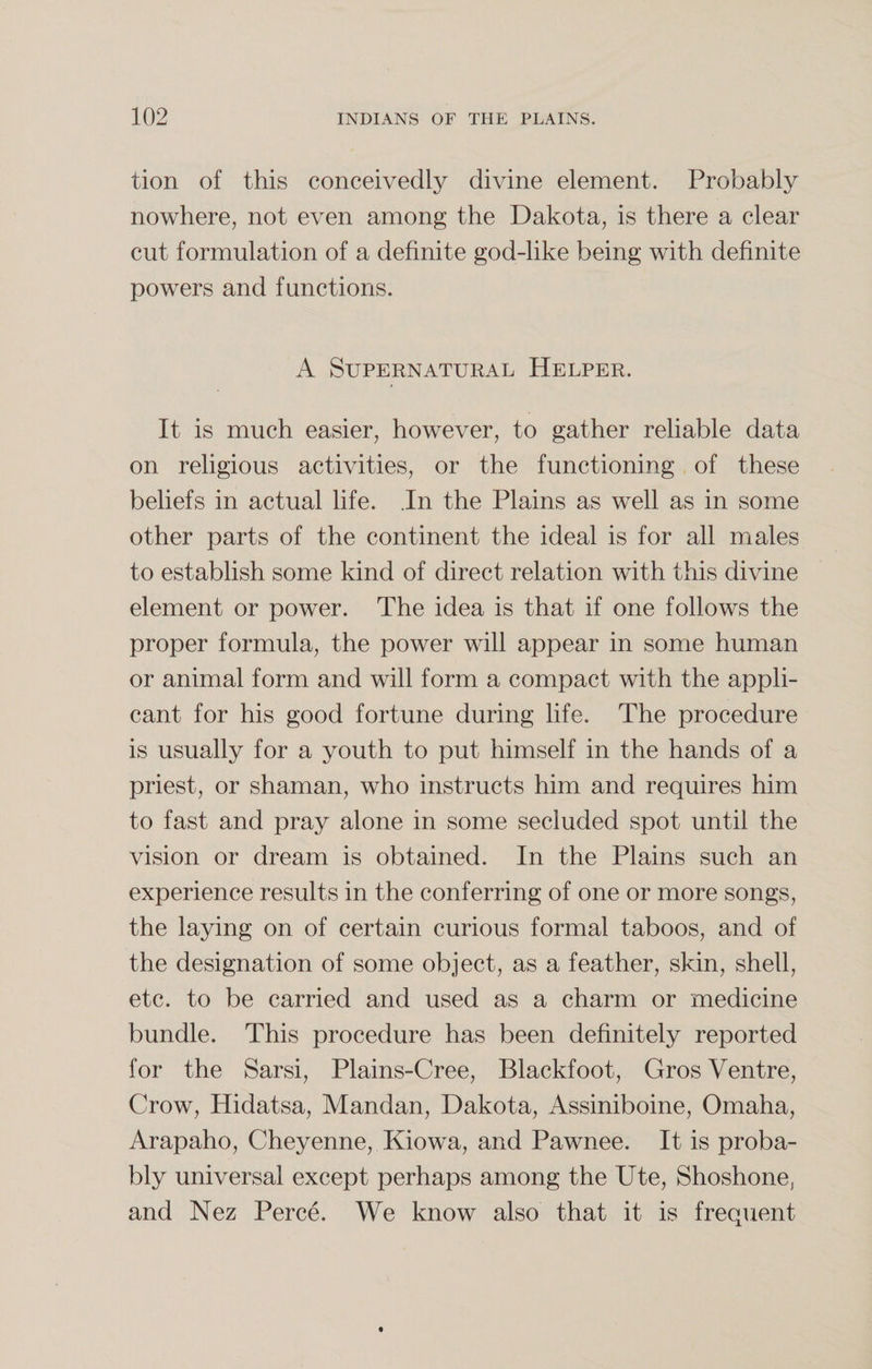 tion of this conceivedly divine element. Probably nowhere, not even among the Dakota, is there a clear cut formulation of a definite god-like being with definite powers and functions. A Supernatural Helper. It is much easier, however, to gather reliable data on religious activities, or the functioning of these beliefs in actual life. In the Plains as well as in some other parts of the continent the ideal is for all males to establish some kind of direct relation with this divine element or power. The idea is that if one follows the proper formula, the power will appear in some human or animal form and will form a compact with the appli¬ cant for his good fortune during life. The procedure is usually for a youth to put himself in the hands of a priest, or shaman, who instructs him and requires him to fast and pray alone in some secluded spot until the vision or dream is obtained. In the Plains such an experience results in the conferring of one or more songs, the laying on of certain curious formal taboos, and of the designation of some object, as a feather, skin, shell, etc. to be carried and used as a charm or medicine bundle. This procedure has been definitely reported for the Sarsi, Plains-Cree, Blackfoot, Gros Ventre, Crow, Hidatsa, Mandan, Dakota, Assiniboine, Omaha, Arapaho, Cheyenne, Kiowa, and Pawnee. It is proba¬ bly universal except perhaps among the Ute, Shoshone, and Nez Perce. We know also that it is frequent