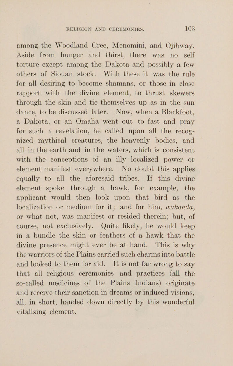 among the Woodland Cree, Menomini, and Ojibway. Aside from hunger and thirst, there was no self torture except among the Dakota and possibly a few others of Siouan stock. With these it was the rule for all desiring to become shamans, or those in close rapport with the divine element, to thrust skewers through the skin and tie themselves up as in the sun dance, to be discussed later. Now, when a Blackfoot, a Dakota, or an Omaha went out to fast and pray for such a revelation, he called upon all the recog¬ nized mythical creatures, the heavenly bodies, and all in the earth and in the waters, which is consistent with the conceptions of an illy localized power or element manifest everywhere. No doubt this applies equally to all the aforesaid tribes. If this divine element spoke through a hawk, for example, the applicant would then look upon that bird as the localization or medium for it; and for him, wakonda, or what not, was manifest or resided therein; but, of course, not exclusively. Quite likely, he would keep in a bundle the skin or feathers of a hawk that the divine presence might ever be at hand. This is why the warriors of the Plains carried such charms into battle and looked to them for aid. It is not far wrong to say that all religious ceremonies and practices (all the so-called medicines of the Plains Indians) originate and receive their sanction in dreams or induced visions, all, in short, handed down directly by this wonderful vitalizing element.
