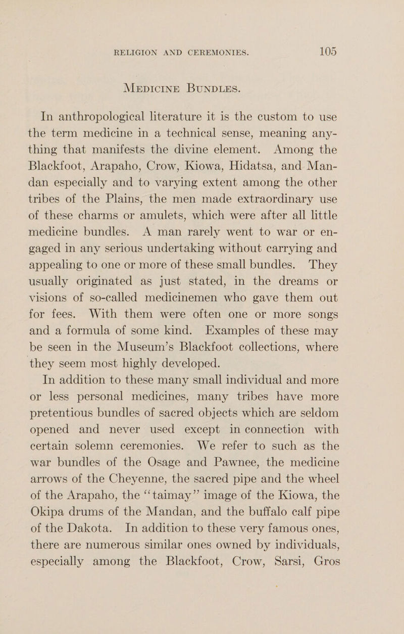 Medicine Bundles. In anthropological literature it is the custom to use the term medicine in a technical sense, meaning any¬ thing that manifests the divine element. Among the Blackfoot, Arapaho, Crow, Kiowa, Hidatsa, and Man- dan especially and to varying extent among the other tribes of the Plains, the men made extraordinary use of these charms or amulets, which were after all little medicine bundles. A man rarely went to war or en¬ gaged in any serious undertaking without carrying and appealing to one or more of these small bundles. They usually originated as just stated, in the dreams or visions of so-called medicinemen who gave them out for fees. With them were often one or more songs and a formula of some kind. Examples of these may be seen in the Museum’s Blackfoot collections, where they seem most highly developed. In addition to these many small individual and more or less personal medicines, many tribes have more pretentious bundles of sacred objects which are seldom opened and never used except in connection with certain solemn ceremonies. We refer to such as the war bundles of the Osage and Pawnee, the medicine arrows of the Cheyenne, the sacred pipe and the wheel of the Arapaho, the “taimay” image of the Kiowa, the Okipa drums of the Mandan, and the buffalo calf pipe of the Dakota. In addition to these very famous ones, there are numerous similar ones owned by individuals, especially among the Blackfoot, Crow, Sarsi, Gros