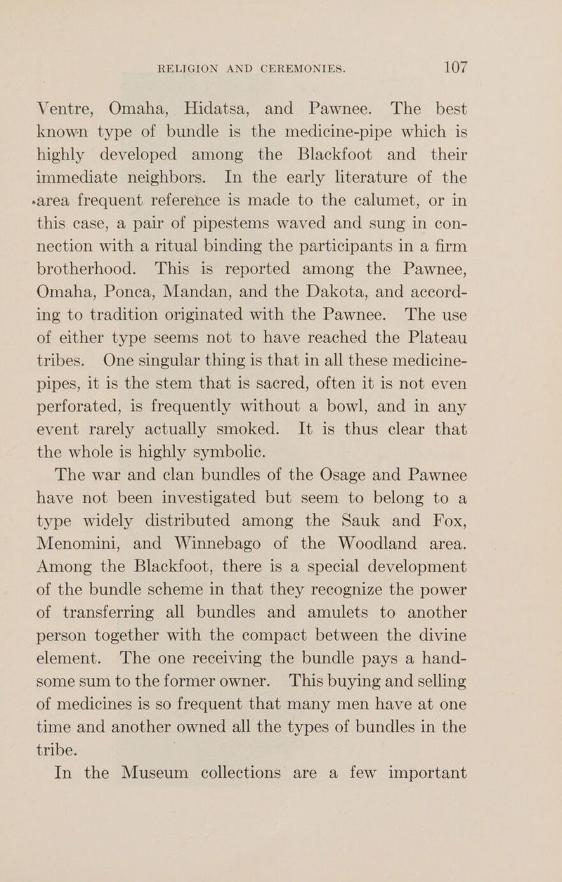 Ventre, Omaha, Hidatsa, and Pawnee. The best known type of bundle is the medicine-pipe which is highly developed among the Blackfoot and their immediate neighbors. In the early literature of the •area frequent reference is made to the calumet, or in this case, a pair of pipestems waved and sung in con¬ nection with a ritual binding the participants in a firm brotherhood. This is reported among the Pawnee, Omaha, Ponca, Mandan, and the Dakota, and accord¬ ing to tradition originated with the Pawnee. The use of either type seems not to have reached the Plateau tribes. One singular thing is that in all these medicine- pipes, it is the stem that is sacred, often it is not even perforated, is frequently without a bowl, and in any event rarely actually smoked. It is thus clear that the whole is highly symbolic. The war and clan bundles of the Osage and Pawnee have not been investigated but seem to belong to a type widely distributed among the Sauk and Fox, Menomini, and Winnebago of the Woodland area. Among the Blackfoot, there is a special development of the bundle scheme in that they recognize the power of transferring all bundles and amulets to another person together with the compact between the divine element. The one receiving the bundle pays a hand¬ some sum to the former owner. This buying and selling of medicines is so frequent that many men have at one time and another owned all the types of bundles in the tribe. In the Museum collections are a few important