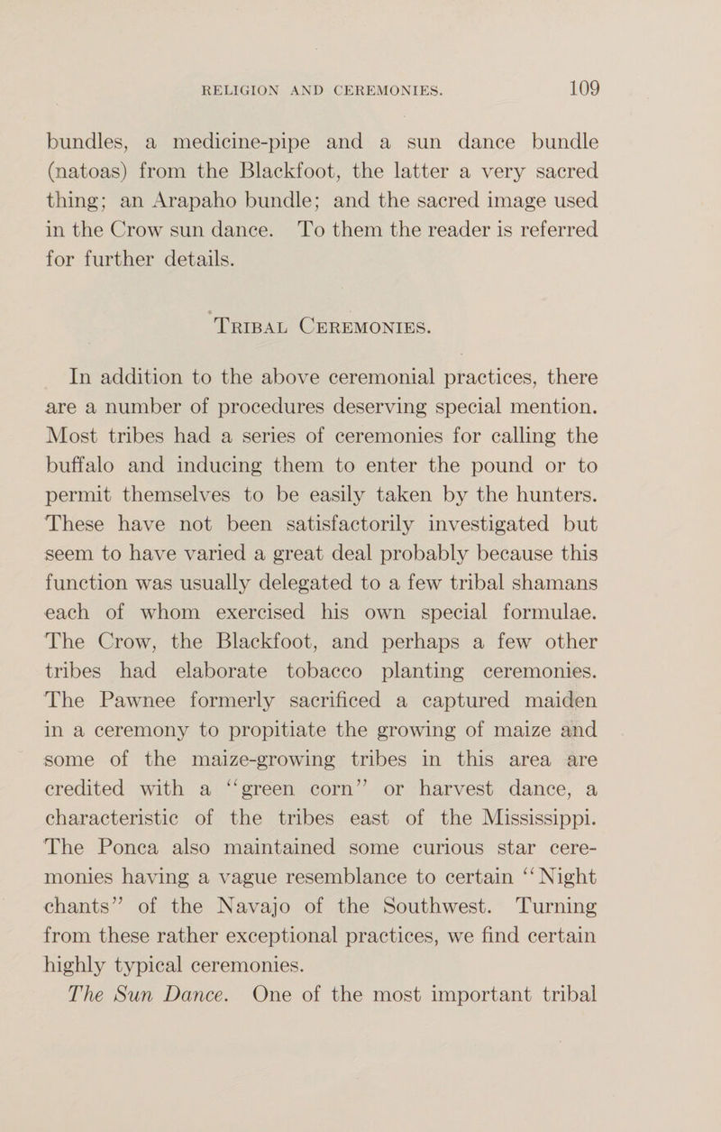 bundles, a medicine-pipe and a sun dance bundle (natoas) from the Blackfoot, the latter a very sacred thing; an Arapaho bundle; and the sacred image used in the Crow sun dance. To them the reader is referred for further details. Tribal Ceremonies. In addition to the above ceremonial practices, there are a number of procedures deserving special mention. Most tribes had a series of ceremonies for calling the buffalo and inducing them to enter the pound or to permit themselves to be easily taken by the hunters. These have not been satisfactorily investigated but seem to have varied a great deal probably because this function was usually delegated to a few tribal shamans each of whom exercised his own special formulae. The Crow, the Blackfoot, and perhaps a few other tribes had elaborate tobacco planting ceremonies. The Pawnee formerly sacrificed a captured maiden in a ceremony to propitiate the growing of maize and some of the maize-growing tribes in this area are credited with a “green corn” or harvest dance, a characteristic of the tribes east of the Mississippi. The Ponca also maintained some curious star cere¬ monies having a vague resemblance to certain “ Night chants” of the Navajo of the Southwest. Turning from these rather exceptional practices, we find certain highly typical ceremonies. The Sun Dance. One of the most important tribal