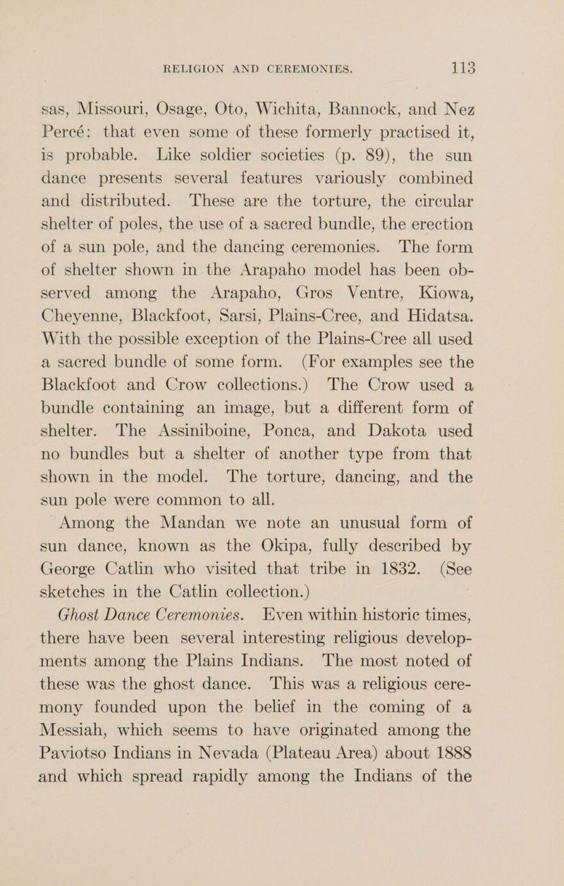 sas, Missouri, Osage, Oto, Wichita, Bannock, and Nez Perce: that even some of these formerly practised it, is probable. Like soldier societies (p. 89), the sun dance presents several features variously combined and distributed. These are the torture, the circular shelter of poles, the use of a sacred bundle, the erection of a sun pole, and the dancing ceremonies. The form of shelter shown in the Arapaho model has been ob¬ served among the Arapaho, Gros Ventre, Kiowa, Cheyenne, Blackfoot, Sarsi, Plains-Cree, and Llidatsa. With the possible exception of the Plains-Cree all used a sacred bundle of some form. (For examples see the Blackfoot and Crow collections.) The Crow used a bundle containing an image, but a different form of shelter. The Assiniboine, Ponca, and Dakota used no bundles but a shelter of another type from that- shown in the model. The torture, dancing, and the sun pole were common to all. Among the Mandan we note an unusual form of sun dance, known as the Okipa, fully described by George Catlin who visited that tribe in 1832. (See sketches in the Catlin collection.) Ghost Dance Ceremonies. Even within historic times, there have been several interesting religious develop¬ ments among the Plains Indians. The most noted of these was the ghost dance. This was a religious cere¬ mony founded upon the belief in the coming of a Messiah, which seems to have originated among the Paviotso Indians in Nevada (Plateau Area) about 1888 and which spread rapidly among the Indians of the