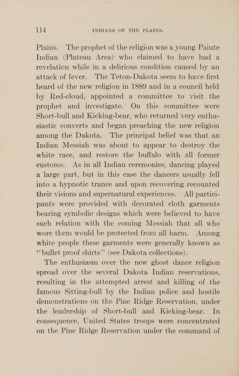 Plains. The prophet of the religion was a young Paiute Indian (Plateau Area) who claimed to have had a revelation while in a delirious condition caused by an attack of fever. The Teton-Dakota seem to have first heard of the new religion in 1889 and in a council held by Red-cloud, appointed a committee to visit the prophet and investigate. On this committee were Short-bull and Kicking-bear, who returned very enthu¬ siastic converts and began preaching the new religion among the Dakota. The principal belief was that an Indian Messiah was about to appear to destroy the white race, and restore the buffalo with all former customs. As in all Indian ceremonies, dancing played a large part, but in this case the dancers usually fell into a hypnotic trance and upon recovering recounted their visions and supernatural experiences. All partici¬ pants were provided with decorated cloth garments bearing symbolic designs which were believed to have such relation with the coming Messiah that all who wore them would be protected from all harm. Among white people these garments were generally known as “bullet proof shirts” (see Dakota collections). The enthusiasm over the new ghost dance religion spread over the several Dakota Indian reservations, resulting in the attempted arrest and killing of the famous Sitting-bull by the Indian police and hostile demonstrations on the Pine Ridge Reservation, under the leadership of Short-bull and Kicking-bear. In consequence, United States troops were concentrated on the Pine Ridge Reservation under the command of