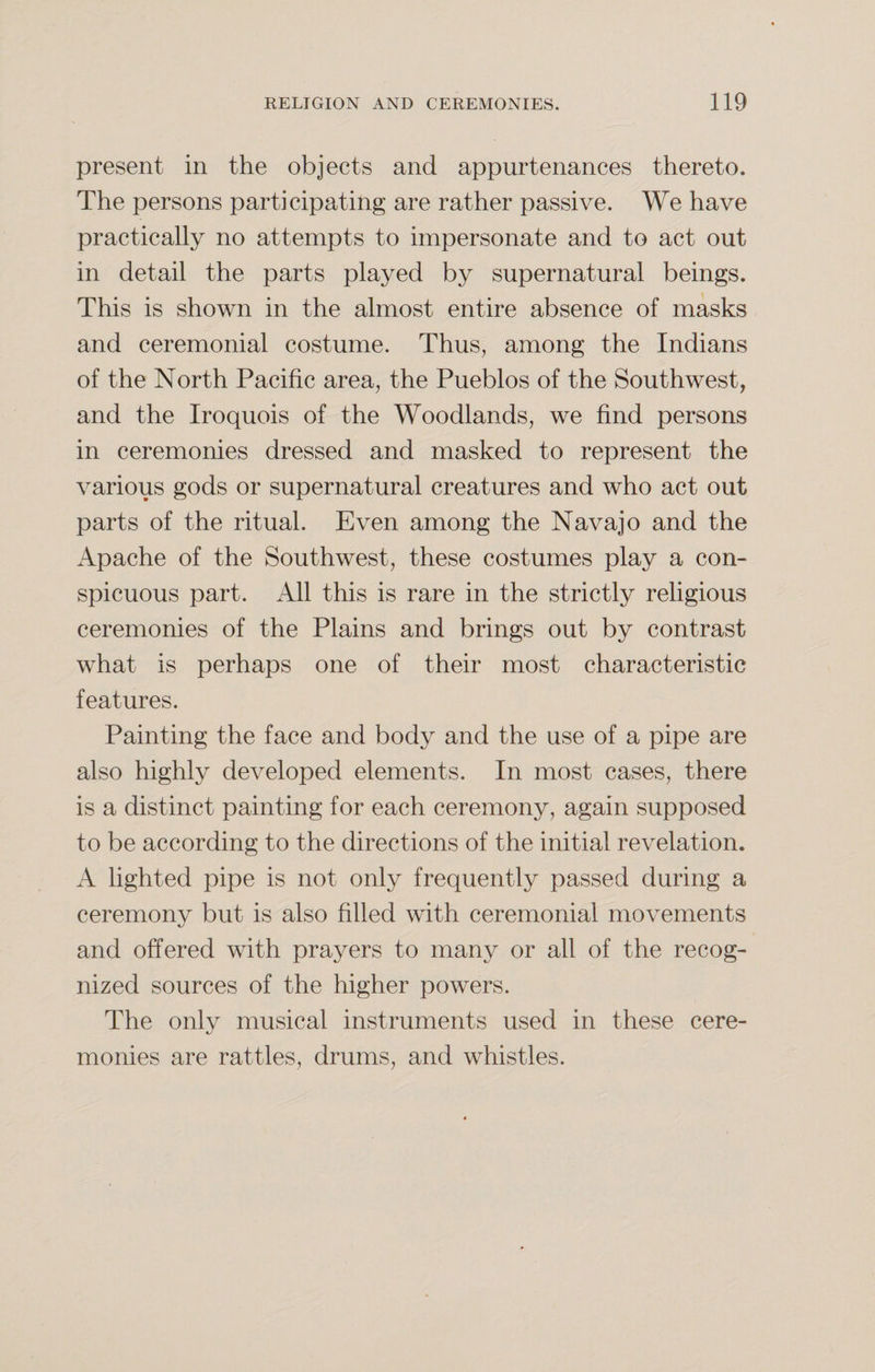 present in the objects and appurtenances thereto. The persons participating are rather passive. We have practically no attempts to impersonate and to act out in detail the parts played by supernatural beings. This is shown in the almost entire absence of masks and ceremonial costume. Thus, among the Indians of the North Pacific area, the Pueblos of the Southwest, and the Iroquois of the Woodlands, we find persons in ceremonies dressed and masked to represent the various gods or supernatural creatures and who act out parts of the ritual. Even among the Navajo and the Apache of the Southwest, these costumes play a con¬ spicuous part. All this is rare in the strictly religious ceremonies of the Plains and brings out by contrast what is perhaps one of their most characteristic features. Painting the face and body and the use of a pipe are also highly developed elements. In most cases, there is a distinct painting for each ceremony, again supposed to be according to the directions of the initial revelation. A lighted pipe is not only frequently passed during a ceremony but is also filled with ceremonial movements and offered with prayers to many or all of the recog¬ nized sources of the higher powers. The only musical instruments used in these cere¬ monies are rattles, drums, and whistles.