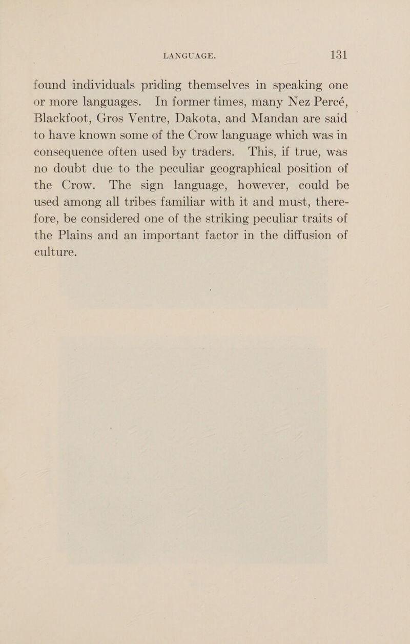 found individuals priding themselves in speaking one or more languages. In former times, many Nez Perce, Blackfoot, Gros Ventre, Dakota, and Mandan are said to have known some of the Crow language which was in consequence often used by traders. This, if true, was no doubt due to the peculiar geographical position of the Crow. The sign language, however, could be used among all tribes familiar with it and must, there¬ fore, be considered one of the striking peculiar traits of the Plains and an important factor in the diffusion of culture.