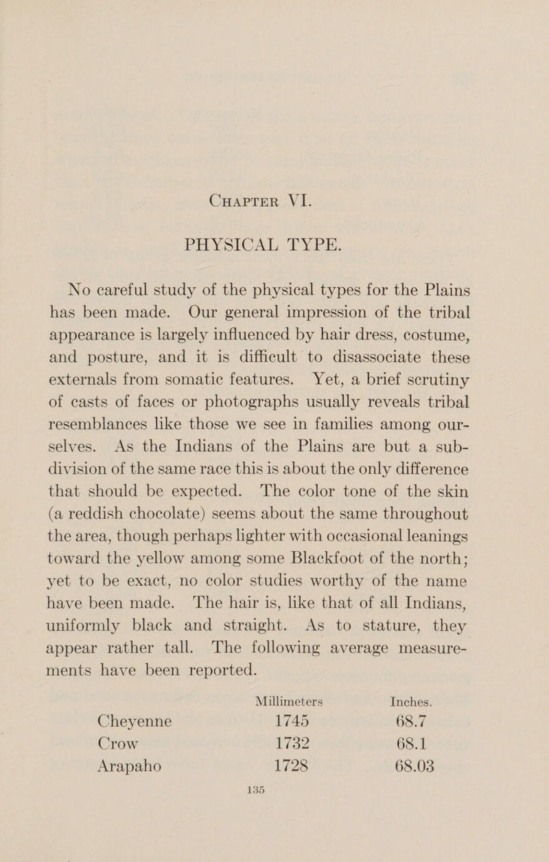 PHYSICAL TYPE. No careful study of the physical types for the Plains has been made. Our general impression of the tribal appearance is largely influenced by hair dress, costume, and posture, and it is difficult to disassociate these externals from somatic features. Yet, a brief scrutiny of casts of faces or photographs usually reveals tribal resemblances like those we see in families among our¬ selves. As the Indians of the Plains are but a sub¬ division of the same race this is about the only difference that should be expected. The color tone of the skin (a reddish chocolate) seems about the same throughout the area, though perhaps lighter with occasional leanings toward the yellow among some Blackfoot of the north; yet to be exact, no color studies worthy of the name have been made. The hair is, like that of all Indians, uniformly black and straight. As to stature, they appear rather tall. The following average measure¬ ments have been reported. Cheyenne Crow Arapaho Millimeters 1745 1732 1728 Inches. 68.7 68.1 68.03
