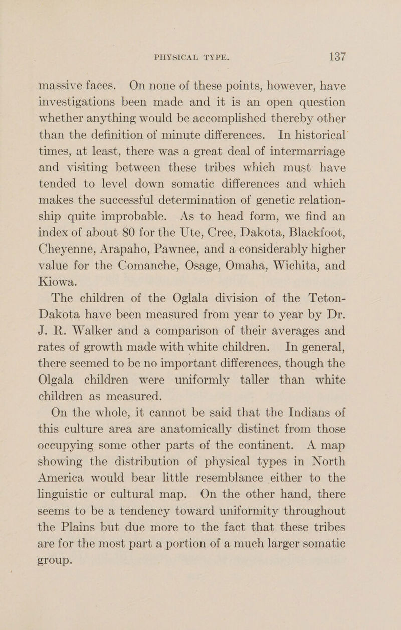 massive faces. On none of these points, however, have investigations been made and it is an open question whether anything would be accomplished thereby other than the definition of minute differences. In historical times, at least, there was a great deal of intermarriage and visiting between these tribes which must have tended to level down somatic differences and which makes the successful determination of genetic relation¬ ship quite improbable. As to head form, we find an index of about 80 for the Ute, Cree, Dakota, Blackfoot, Cheyenne, Arapaho, Pawnee, and a considerably higher value for the Comanche, Osage, Omaha, Wichita, and Kiowa. The children of the Oglala division of the Teton- Dakota have been measured from year to year by Dr. J. R. Walker and a comparison of their averages and rates of growth made with white children. In general, there seemed to be no important differences, though the Olgala children were uniformly taller than white children as measured. On the whole, it cannot be said that the Indians of this culture area are anatomically distinct from those occupying some other parts of the continent. A map showing the distribution of physical types in North America would bear little resemblance either to the linguistic or cultural map. On the other hand, there seems to be a tendency toward uniformity throughout the Plains but due more to the fact that these tribes are for the most part a portion of a much larger somatic group.