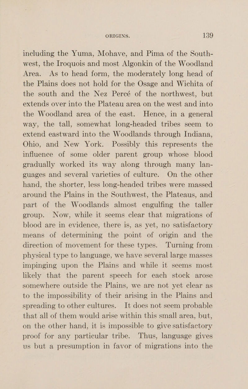 including the Yuma, Mohave, and Pima of the South¬ west, the Iroquois and most Algonkin of the Woodland Area. As to head form, the moderately long head of the Plains does not hold for the Osage and Wichita of the south and the Nez Perce of the northwest, but extends over into the Plateau area on the west and into the Woodland area of the east. Hence, in a general way, the tall, somewhat long-headed tribes seem to extend eastward into the Woodlands through Indiana, Ohio, and New York. Possibly this represents the influence of some older parent group whose blood gradually worked its way along through many lan¬ guages and several varieties of culture. On the other hand, the shorter, less long-headed tribes were massed around the Plains in the Southwest, the Plateaus, and part of the Woodlands almost engulfing the taller group. Now, while it seems clear that migrations of blood are in evidence, there is, as yet, no satisfactory means of determining the point of origin and the direction of movement for these types. Turning from physical type to language, we have several large masses impinging upon the Plains and while it seems most likely that the parent speech for each stock arose somewhere outside the Plains, we are not yet clear as to the impossibility of their arising in the Plains and spreading to other cultures. It does not seem probable that all of them would arise within this small area, but, on the other hand, it is impossible to give satisfactory proof for any particular tribe. Thus, language gives us but a presumption in favor of migrations into the
