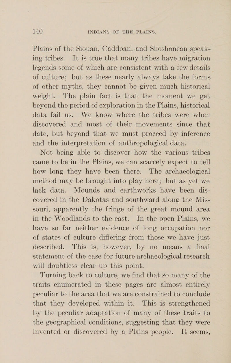 Plains of the Siouan, Caddoan, and Shoshonean speak¬ ing tribes. It is true that many tribes have migration legends some of which are consistent with a few details of culture; but as these nearly always take the forms of other myths, they cannot be given much historical weight. The plain fact is that the moment we get beyond the period of exploration in the Plains, historical data fail us. We know where the tribes were when discovered and most of their movements since that date, but beyond that we must proceed by inference and the interpretation of anthropological data. Not being able to discover how the various tribes came to be in the Plains, we can scarcely expect to tell how long they have been there. The archaeological method may be brought into play here; but as yet we lack data. Mounds and earthworks have been dis¬ covered in the Dakotas and southward along the Mis¬ souri, apparently the fringe of the great mound area in the Woodlands to the east. In the open Plains, we have so far neither evidence of long occupation nor of states of culture differing from those we have just described. This is, however, by no means a final statement of the case for future archaeological research will doubtless clear up this point. Turning back to culture, we find that so many of the traits enumerated in these pages are almost entirely peculiar to the area that we are constrained to conclude that they developed within it. This is strengthened by the peculiar adaptation of many of these traits to the geographical conditions, suggesting that they were invented or discovered by a Plains people. It seems,