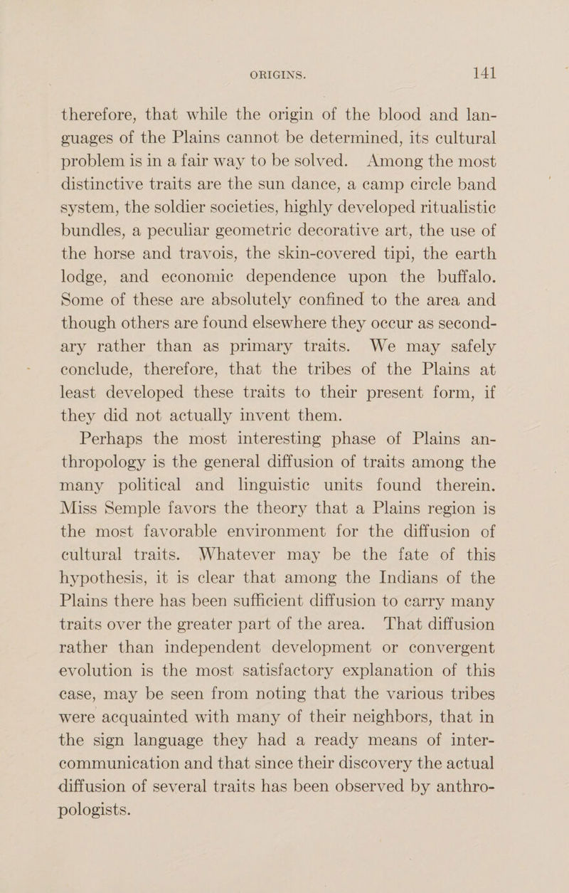 therefore, that while the origin of the blood and lan¬ guages of the Plains cannot be determined, its cultural problem is in a fair way to be solved. Among the most distinctive traits are the sun dance, a camp circle band system, the soldier societies, highly developed ritualistic bundles, a peculiar geometric decorative art, the use of the horse and travois, the skin-covered tipi, the earth lodge, and economic dependence upon the buffalo. Some of these are absolutely confined to the area and though others are found elsewhere they occur as second¬ ary rather than as primary traits. We may safely conclude, therefore, that the tribes of the Plains at least developed these traits to their present form, if they did not actually invent them. Perhaps the most interesting phase of Plains an¬ thropology is the general diffusion of traits among the many political and linguistic units found therein. Miss Semple favors the theory that a Plains region is the most favorable environment for the diffusion of cultural traits. Whatever may be the fate of this hypothesis, it is clear that among the Indians of the Plains there has been sufficient diffusion to carry many traits over the greater part of the area. That diffusion rather than independent development or convergent evolution is the most satisfactory explanation of this case, may be seen from noting that the various tribes were acquainted with many of their neighbors, that in the sign language they had a ready means of inter¬ communication and that since their discovery the actual diffusion of several traits has been observed by anthro¬ pologists.