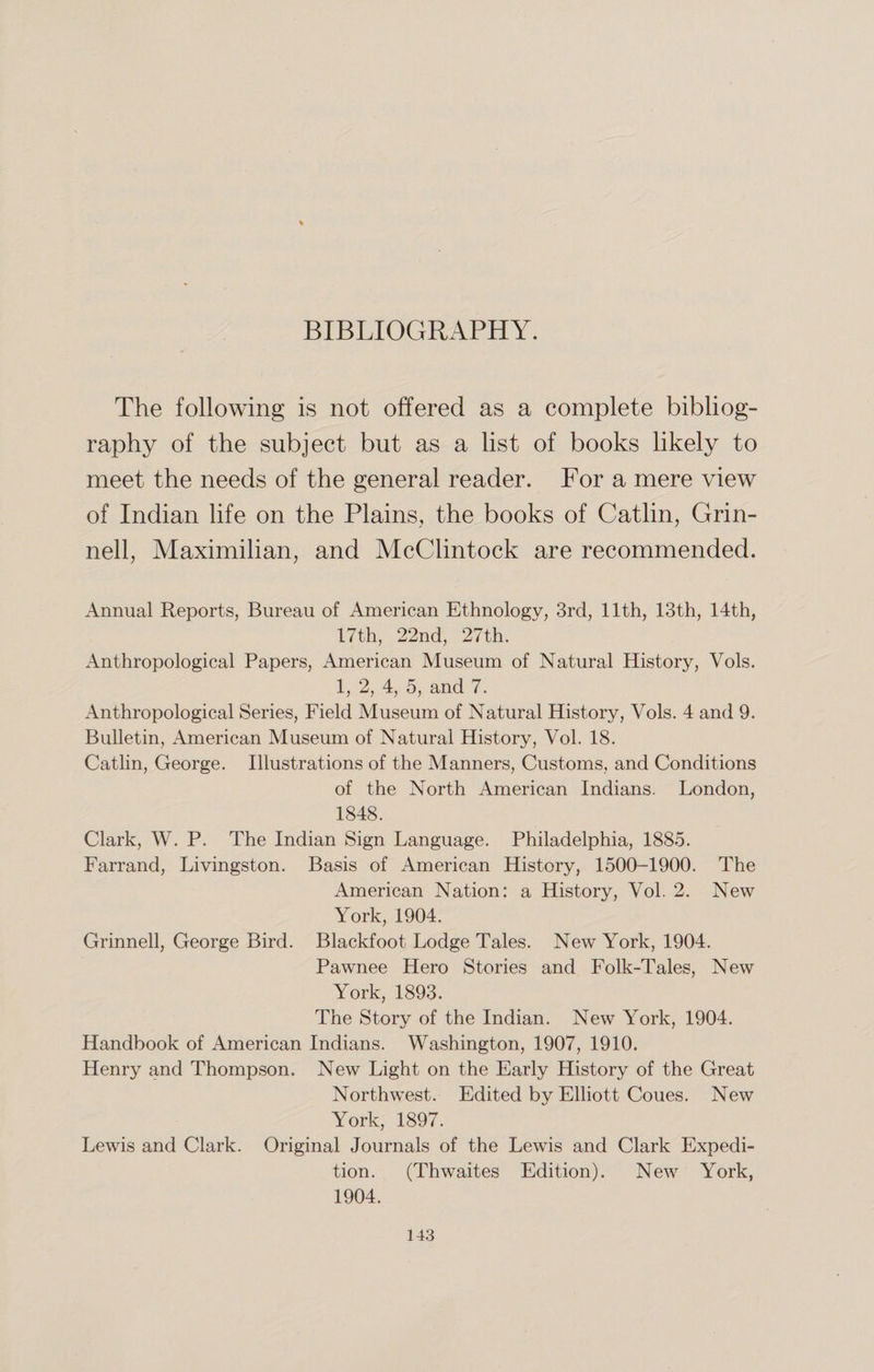 BIBLIOGRAPHY. The following is not offered as a complete bibliog¬ raphy of the subject but as a list of books likely to meet the needs of the general reader. For a mere view of Indian life on the Plains, the books of Catlin, Grin¬ ned, Maximilian, and McClintock are recommended. Annual Reports, Bureau of American Ethnology, 3rd, 11th, 13th, 14th, 17th, 22nd, 27th. Anthropological Papers, American Museum of Natural History, Vols. 1, 2, 4, 5, and 7. Anthropological Series, Field Museum of Natural History, Vols. 4 and 9. Bulletin, American Museum of Natural History, Vol. 18. Catlin, George. Illustrations of the Manners, Customs, and Conditions of the North American Indians. London, 1848. Clark, W. P. The Indian Sign Language. Philadelphia, 1885. Farrand, Livingston. Basis of American History, 1500-1900. The American Nation: a History, Vol. 2. New York, 1904. Grinnell, George Bird. Blackfoot Lodge Tales. New York, 1904. Pawnee Hero Stories and Folk-Tales, New York, 1893. The Story of the Indian. New York, 1904. Handbook of American Indians. Washington, 1907, 1910. Henry and Thompson. New Light on the Early History of the Great Northwest. Edited by Elliott Coues. New York, 1897. Lewis and Clark. Original Journals of the Lewis and Clark Expedi¬ tion. (Thwaites Edition). New York, 1904.