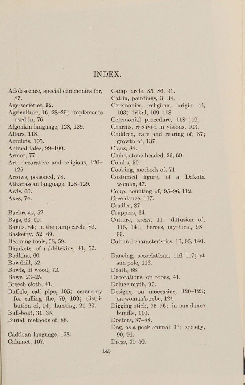 INDEX. Adolescence, special ceremonies for, 87. Age-societies, 92. Agriculture, 16, 28-29; implements used in, 76. Algonkin language, 128, 129. Altars, 118. Amulets, 105. Animal tales, 99-100. Armor, 77. Art, decorative and religious, 120- 126. Arrows, poisoned, 78. Athapascan language, 128-129. Awls, 60. Axes, 74. Backrests, 52. Bags, 63-69. Bands, 84; in the camp circle, 86. Basketry, 52, 69. Beaming tools, 58, 59. Blankets, of rabbitskins, 41, 52. Bodkins, 60. Bowdrill, 52. Bowls, of wood, 72. Bows, 23-25. Breech cloth, 41. Buffalo, calf pipe, 105; ceremony for calling the, 79, 109; distri¬ bution of, 14; hunting, 21-23. Bull-boat, 31, 35. Burial, methods of, 88. Camp circle, 85, 86, 91. Catlin, paintings, 3, 34. Ceremonies, religious, origin of, 103; tribal, 109-118. Ceremonial procedure, 118-119. Charms, received in visions, 103. Children, care and rearing of, 87; growth of, 137. Clans, 84. Clubs, stone-headed, 26, 60. Combs, 50. Cooking, methods of, 71. Costumed figure, of a Dakota woman, 47. Coup, counting of, 95-96,112. Cree dance, 117. Cradles, 87. Cruppers, 34. Culture, areas, 11; diffusion of, 116, 141; heroes, mythical, 98- 99. Cultural characteristics, 16, 95, 140. Dancing, associations, 116-117; at sun pole, 112. Death, 88. Decorations, on robes, 41. Deluge myth, 97. Designs, on moccasins, 120-123; on woman’s robe, 124. Digging stick, 75-76; in sundance bundle, 110. Doctors, 87-88. Dog, as a pack animal, 33; society, 90, 91. Dress, 41-50. Caddoan language, 128. Calumet, 107.