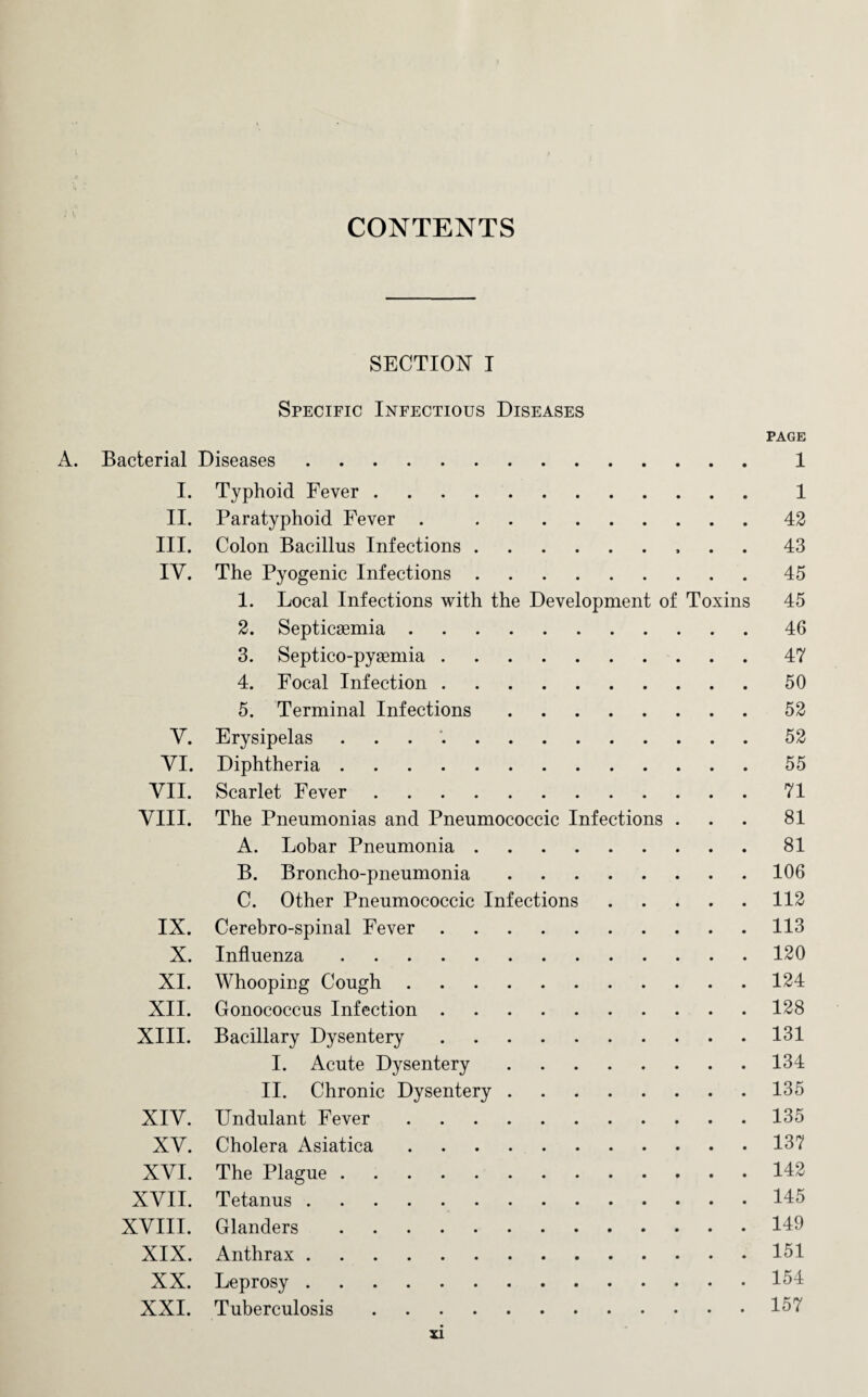 CONTENTS SECTION I Specific Infectious Diseases PAGE A. Bacterial Diseases. 1 I. Typhoid Fever. 1 II. Paratyphoid Fever . 42 III. Colon Bacillus Infections.. . . 43 IV. The Pyogenic Infections.45 1. Local Infections with the Development of Toxins 45 2. Septicaemia.46 3. Septico-pyaemia.47 4. Focal Infection.50 5. Terminal Infections.52 V. Erysipelas ..52 VI. Diphtheria.55 VII. Scarlet Fever.71 VIII. The Pneumonias and Pneumococcic Infections ... 81 A. Lobar Pneumonia.81 B. Broncho-pneumonia.106 C. Other Pneumococcic Infections.112 IX. Cerebro-spinal Fever.113 X. Influenza.120 XI. Whooping Cough.124 XII. Gonococcus Infection.128 XIII. Bacillary Dysentery.131 I. Acute Dysentery.134 II. Chronic Dysentery.135 XIV. Undulant Fever.135 XV. Cholera Asiatica.137 XVI. The Plague.142 XVII. Tetanus.145 XVIII. Glanders.149 XIX. Anthrax.151 XX. Leprosy.154 XXI. Tuberculosis.157