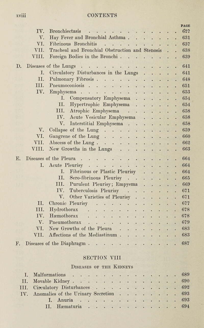 IV. V. VI. VII. VIII. Bronchiectasis.. Hay Fever and Bronchial Asthma. Fibrinous Bronchitis. Tracheal and Bronchial Obstruction and Steliosis Foreign Bodies in the Bronchi. D. Diseases of the Lungs. I. Circulatory Disturbances in the Lungs II. Pulmonary Fibrosis. III. Pneumoconiosis. IV. Emphysema. V. VI. VII. VIII. Compensatory Emphysema Hypertrophic Emphysema Atrophic Emphysema Acute Vesicular Emphysema Interstitial Emphysema . Collapse of the Lung. Gangrene of the Lung. Abscess of the Lung. New Growths in the Lungs I. II. III. IV. V. E. Diseases of the Pleura. I. Acute Pleurisy. I. Fibrinous or Plastic Pleurisy II. Sero-fibrinous Pleurisy III. Purulent Pleurisy; Empyema IV. Tuberculosis Pleurisy V. Other Varieties of Pleurisy . II. Chronic Pleurisy. III. Hydrothorax. IV. Haemothorax. V- Pneumothorax. VI. New Growths of the Pleura VII. Affections of the Mediastinum . F. Diseases of the Diaphragm PAGE 62? 631 63? 638 639 641 641 648 651 653 654 654 658 658 658 659 660 662 663 664 664 664 665 669 671 671 677 678 678 679 683 683 687 SECTION VIII Diseases of the Kidneys I. Malformations.689 II. Movable Kidney.690 III. Circulatory Disturbances.692 IV. Anomalies of the Urinary Secretion.693 I. Anuria.693 II. Hasmaturia.694