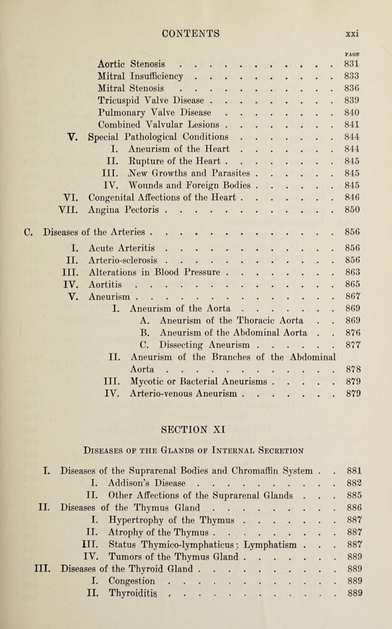 PAGE Aortic Stenosis.831 Mitral Insufficiency.833 Mitral Stenosis.836 Tricuspid Valve Disease . . . . .... 839 Pulmonary Valve Disease.840 Combined Valvular Lesions.841 V. Special Pathological Conditions.844 I. Aneurism of the Heart.844 II. Rupture of the Heart.845 III. New Growths and Parasites.845 IV. Wounds and Foreign Bodies.845 VI. Congenital Affections of the Heart.846 VII. Angina Pectoris.850 C. Diseases of the Arteries.856 I. Acute Arteritis.856 II. Arterio-sclerosis.856 III. Alterations in Blood Pressure.863 IV. Aortitis.865 V. Aneurism.867 I. Aneurism of the Aorta ..869 A. Aneurism of the Thoracic Aorta . . 869 B. Aneurism of the Abdominal Aorta . . 876 C. Dissecting Aneurism.877 II. Aneurism of the Branches of the Abdominal Aorta.878 III. Mycotic or Bacterial Aneurisms.879 IV. Arterio-venous Aneurism.879 SECTION XI Diseases of the Glands of Internal Secretion I. Diseases of the Suprarenal Bodies and Chromaffin System . . 881 I. Addison’s Disease.882 II. Other Affections of the Suprarenal Glands . . . 885 II. Diseases of the Thymus Gland.886 I. Hypertrophy of the Thymus.887 II. Atrophy of the Thymus.887 III. Status Thymico-lymphaticus; Lymphatism . . . 887 IV. Tumors of the Thymus Gland.889 III. Diseases of the Thyroid Gland.889 I. Congestion.889 II. Thyroiditis ,.889