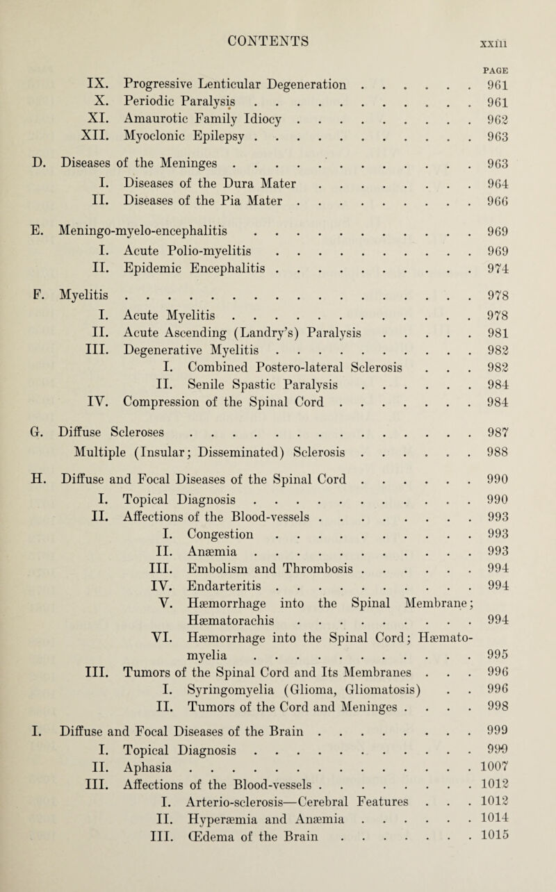 xxm PAGE IX. Progressive Lenticular Degeneration ...... 961 X. Periodic Paralysis.. . .961 XI. Amaurotic Family Idiocy.962 XII. Myoclonic Epilepsy.963 D. Diseases of the Meninges..963 I. Diseases of the Dura Mater.964 II. Diseases of the Pia Mater.966 E. Meningo-myelo-encephalitis.969 I. Acute Polio-myelitis.969 II. Epidemic Encephalitis.974 F. Myelitis.978 I. Acute Myelitis.978 II. Acute Ascending (Landry’s) Paralysis.981 III. Degenerative Myelitis.982 I. Combined Postero-lateral Sclerosis . . . 982 II. Senile Spastic Paralysis.984 IV. Compression of the Spinal Cord.984 C. Diffuse Scleroses.987 Multiple (Insular; Disseminated) Sclerosis ...... 988 H. Diffuse and Focal Diseases of the Spinal Cord.990 I. Topical Diagnosis. 990 II. Affections of the Blood-vessels.993 I. Congestion.993 II. Anaemia.993 III. Embolism and Thrombosis.994 IV. Endarteritis.994 V. Haemorrhage into the Spinal Membrane; Haematorachis.994 VI. Haemorrhage into the Spinal Cord; Haemato- myelia.995 III. Tumors of the Spinal Cord and Its Membranes . . . 996 I. Syringomyelia (Glioma, Gliomatosis) . . 996 II. Tumors of the Cord and Meninges .... 998 I. Diffuse and Focal Diseases of the Brain.999 I. Topical Diagnosis.993 II. Aphasia.1007 III. Affections of the Blood-vessels.1012 I. Arterio-sclerosis—Cerebral Features . . . 1012 II. Hyperaemia and Anaemia.1014 III. CEdema of the Brain.1015