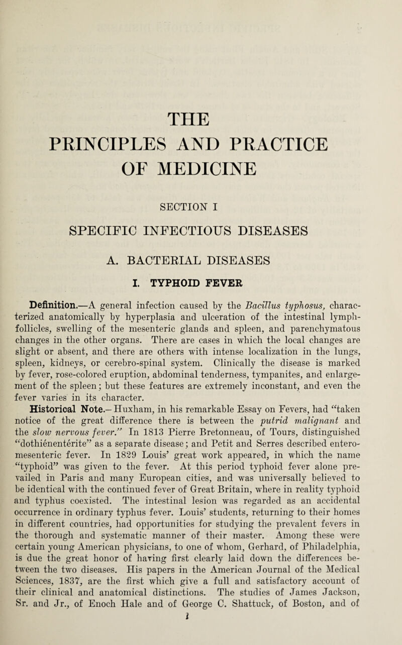 THE PRINCIPLES AND PRACTICE OF MEDICINE SECTION I SPECIFIC INFECTIOUS DISEASES A. BACTERIAL DISEASES I. TYPHOID FEVER Definition.—A general infection caused by the Bacillus typhosus, charac¬ terized anatomically by hyperplasia and ulceration of the intestinal lymph- follicles, swelling of the mesenteric glands and spleen, and parenchymatous changes in the other organs. There are cases in which the local changes are slight or absent, and there are others with intense localization in the lungs, spleen, kidneys, or cerebro-spinal system. Clinically the disease is marked by fever, rose-colored eruption, abdominal tenderness, tympanites, and enlarge¬ ment of the spleen; but these features are extremely inconstant, and even the fever varies in its character. Historical Note.—Huxham, in his remarkable Essay on Fevers, had “taken notice of the great difference there is between the putrid malignant and the slow nervous fever ” In 1813 Pierre Bretonneau, of Tours, distinguished “dothienenterite” as a separate disease; and Petit and Serres described entero- mesenteric fever. In 1829 Louis’ great work appeared, in which the name “typhoid” was given to the fever. At this period typhoid fever alone pre¬ vailed in Paris and many European cities, and was universally believed to be identical with the continued fever of Great Britain, where in reality typhoid and typhus coexisted. The intestinal lesion was regarded as an accidental occurrence in ordinary typhus fever. Louis’ students, returning to their homes in different countries, had opportunities for studying the prevalent fevers in the thorough and systematic manner of their master. Among these were certain young American physicians, to one of whom, Gerhard, of Philadelphia, is due the great honor of having first clearly laid down the differences be¬ tween the two diseases. His papers in the American Journal of the Medical Sciences, 1837, are the first which give a full and satisfactory account of their clinical and anatomical distinctions. The studies of James Jackson, Sr. and Jr., of Enoch Hale and of George C. Shattuck, of Boston, and of