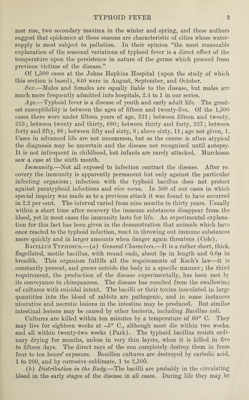 mer rise, two secondary maxima in the winter and spring, and these authors suggest that epidemics at these seasons are characteristic of cities whose water- supply is most subject to pollution. In their opinion “the most reasonable explanation of the seasonal variations of typhoid fever is a direct effect of the temperature upon the persistence in nature of the germs which proceed from previous victims of the disease.” Of 1,500 cases at the Johns Hopkins Hospital (upon the study of which this section is based), 840 were in August, September, and October. Sex.—Males and females are equally liable to the disease, but males are much more frequently admitted into hospitals, 2.4 to 1 in our series. Age.—Typhoid fever is a disease of youth and early adult life. The great¬ est susceptibility is between the ages of fifteen and twenty-five. Of the 1,500 cases there were under fifteen years of age, 231; between fifteen and twenty, 253; between twenty and thirty, 680; between thirty and forty, 227; between forty and fifty, 88; between fifty and sixty, 8; above sixty, 11; age not given, 1. Cases in advanced life are not uncommon, but as the course is often atypical the diagnosis may be uncertain and the disease not recognized until autopsy. It is not infrequent in childhood, but infants are rarely attacked. Murchison saw a case at the sixth month. Immunity.—Not all exposed to infection contract the disease. After re¬ covery the immunity is apparently permanent but only against the particular infecting organism; infection with the typhoid bacillus does not protect against paratyphoid infections and vice versa. In 500 of our cases in which special inquiry was made as to a previous attack it was found to have occurred in 2.2 per cent. The interval varied from nine months to thirty years. Usually within a short time after recovery the immune substances disappear from the blood, yet in most cases the immunity lasts for life. An experimental explana¬ tion for this fact has been given in the demonstration that animals which have once reacted to the typhoid infection, react in throwing out immune substances more quickly and in larger amounts when danger again threatens (Cole). Bacillus Typhosus.— (a) General Characters.—It is a rather short, thick, flagellated, motile bacillus, with round ends, about 3pi in length and 0.6p. in breadth. This organism fulfills all the requirements of Koch’s law—it is constantly present, and grows outside the body in a specific manner; the third requirement, the production of the disease experimentally, has been met by its conveyance to chimpanzees. The disease has resulted from the swallowing of cultures with suicidal intent. The bacilli or their toxins inoculated in large quantities into the blood of rabbits are pathogenic, and in some instances ulcerative and necrotic lesions in the intestine may be produced. But similar intestinal lesions may be caused by other bacteria, including Bacillus coli. Cultures are killed within ten minutes by a temperature of 60° C. They may live for eighteen weeks at —5° C., although most die within two weeks, and all within twenty-two weeks (Park). The typhoid bacillus resist's ordi¬ nary drying for months, unless in very thin layers, when it is killed in five to fifteen days. The direct rays of the sun completely destroy them in from four to ten hours’ exposure. Bouillon cultures are destroyed by carbolic acid, 1 to 200, and by corrosive sublimate, 1 to 2,500. (6) Distribution in the Body.—The bacilli are probably in the circulating blood in the early stages of the disease in all cases. During life they may he