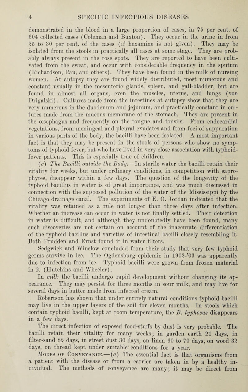 demonstrated in the blood in a large proportion of cases, in 75 per cent, of 604 collected cases (Coleman and Buxton). They occur in the urine in from 25 to 30 per cent, of the cases (if hexamine is not given). They may be isolated from the stools in practically all cases at some stage. They are prob¬ ably always present in the rose spots. They are reported to have been culti¬ vated from the sweat, and occur with considerable frequency in the sputum (Bichardson, Bau, and others). They have been found in the milk of nursing women. At autopsy they are found widely distributed, most numerous and constant usually in the mesenteric glands, spleen, and gall-bladder, but are found in almost all organs, even the muscles, uterus, and lungs (von Drigalski). Cultures made from the intestines at autopsy show that they are very numerous in the duodenum and jejunum, and practically constant in cul¬ tures made from the mucous membrane of the stomach. They are present in the oesophagus and frequently on the tongue and tonsils. From endocardial vegetations, from meningeal and pleural exudates and from foci of suppuration in various parts of the body, the bacilli have been isolated. A most important fact is that they may be present in the stools of persons who show no symp¬ toms of typhoid fever, but who have lived in very close association with typhoid- fever patients. This is especially true of children. (c) The Bacilli outside the Body.—In sterile water the bacilli retain their vitality for weeks, but under ordinary conditions, in competition with sapro¬ phytes, disappear within a few days. The question of the longevity of the typhoid bacillus in water is of great importance, and was much discussed in connection with the supposed pollution of the water of the Mississippi by the Chicago drainage canal. The experiments of E. 0. Jordan indicated that the vitality was retained as a rule not longer than three days after infection. Whether an increase can occur in water is not finally settled. Their detection in water is difficult, and although they undoubtedly have been found, many such discoveries are not certain on account of the inaccurate differentiation of the typhoid bacillus and varieties of intestinal bacilli closely resembling it. Both Prudden and Ernst found it in water filters. Sedgwick and Winslow concluded from their study that very few typhoid germs survive in ice. The Ogdensburg epidemic in 1902-M3 was apparently due to infection from ice. Typhoid bacilli were grown from frozen material in it (Hutchins and Wheeler). In milk the bacilli undergo rapid development without changing its ap¬ pearance. They may persist for three months in sour milk, and may live for several days in butter made from infected cream. Bobertson has shown that under entirely natural conditions typhoid bacilli may live in the upper layers of the soil for eleven months. In stools which contain typhoid bacilli, kept at room temperature, the B. typhosus disappears in a few days. The direct infection of exposed food-stuffs by dust is very probable. The bacilli retain their vitality for many weeks; in garden earth 21 days, in filter-sand 82 days, in street dust 30 days, on linen 60 to 70 days, on wood 32 days, on thread kept under suitable conditions for a year. Modes of Conveyance.— (a) The essential fact is that organisms from a patient with the disease or from a carrier are taken in by a healthy in¬ dividual. The methods of conveyance are many; it may be direct from