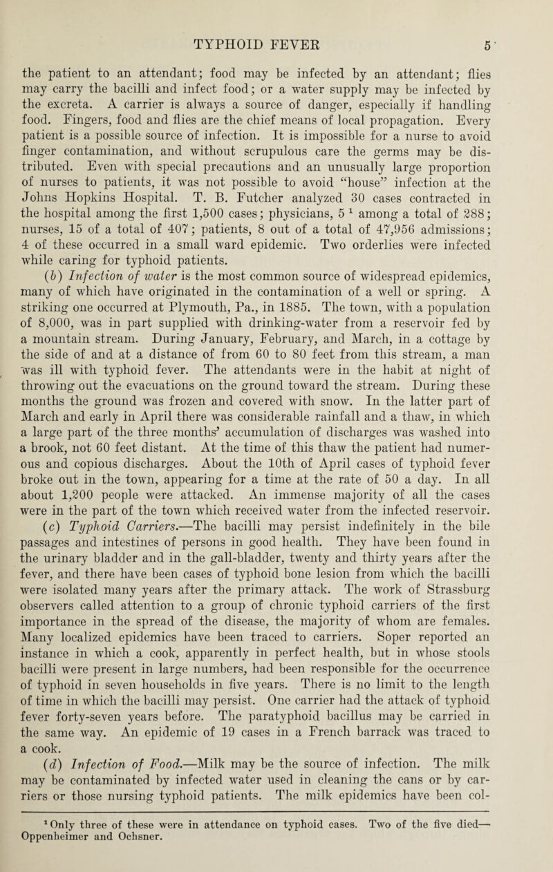 the patient to an attendant; food may be infected by an attendant; flies may carry the bacilli and infect food; or a water supply may be infected by the excreta. A carrier is always a source of danger, especially if handling food. Fingers, food and flies are the chief means of local propagation. Every patient is a possible source of infection. It is impossible for a nurse to avoid finger contamination, and without scrupulous care the germs may be dis¬ tributed. Even with special precautions and an unusually large proportion of nurses to patients, it was not possible to avoid “house” infection at the Johns Hopkins Hospital. T. B. Futcher analyzed 30 cases contracted in the hospital among the first 1,500 cases; physicians, 5 1 * among a total of 288; nurses, 15 of a total of 407; patients, 8 out of a total of 47,956 admissions; 4 of these occurred in a small ward epidemic. Two orderlies were infected while caring for typhoid patients. (6) Infection of water is the most common source of widespread epidemics, many of which have originated in the contamination of a well or spring. A striking one occurred at Plymouth, Pa., in 1885. The town, with a population of 8,000, was in part supplied with drinking-water from a reservoir fed by a mountain stream. During January, February, and March, in a cottage by the side of and at a distance of from 60 to 80 feet from this stream, a man was ill with typhoid fever. The attendants were in the habit at night of throwing out the evacuations on the ground toward the stream. During these months the ground was frozen and covered with snow. In the latter part of March and early in April there was considerable rainfall and a thaw, in which a large part of the three months5 accumulation of discharges was washed into a brook, not 60 feet distant. At the time of this thaw the patient had numer¬ ous and copious discharges. About the 10th of April cases of typhoid fever broke out in the town, appearing for a time at the rate of 50 a day. In all about 1,200 people were attacked. An immense majority of all the cases were in the part of the town which received water from the infected reservoir. (c) Typhoid Carriers.—The bacilli may persist indefinitely in the bile passages and intestines of persons in good health. They have been found in the urinary bladder and in the gall-bladder, twenty and thirty years after the fever, and there have been cases of typhoid bone lesion from which the bacilli were isolated many years after the primary attack. The work of Strassburg observers called attention to a group of chronic typhoid carriers of the first importance in the spread of the disease, the majority of whom are females. Many localized epidemics have been traced to carriers. Soper reported an instance in which a cook, apparently in perfect health, but in whose stools bacilli were present in large numbers, had been responsible for the occurrence of typhoid in seven households in five years. There is no limit to the length of time in which the bacilli may persist. One carrier had the attack of typhoid fever forty-seven years before. The paratyphoid bacillus may be carried in the same way. An epidemic of 19 cases in a French barrack was traced to a cook. (d) Infection of Food.—Milk may be the source of infection. The milk may be contaminated by infected water used in cleaning the cans or by car¬ riers or those nursing typhoid patients. The milk epidemics have been col- 1 Only three of these were in attendance on typhoid cases. Two of the five died— Oppenheimer and Ochsner.