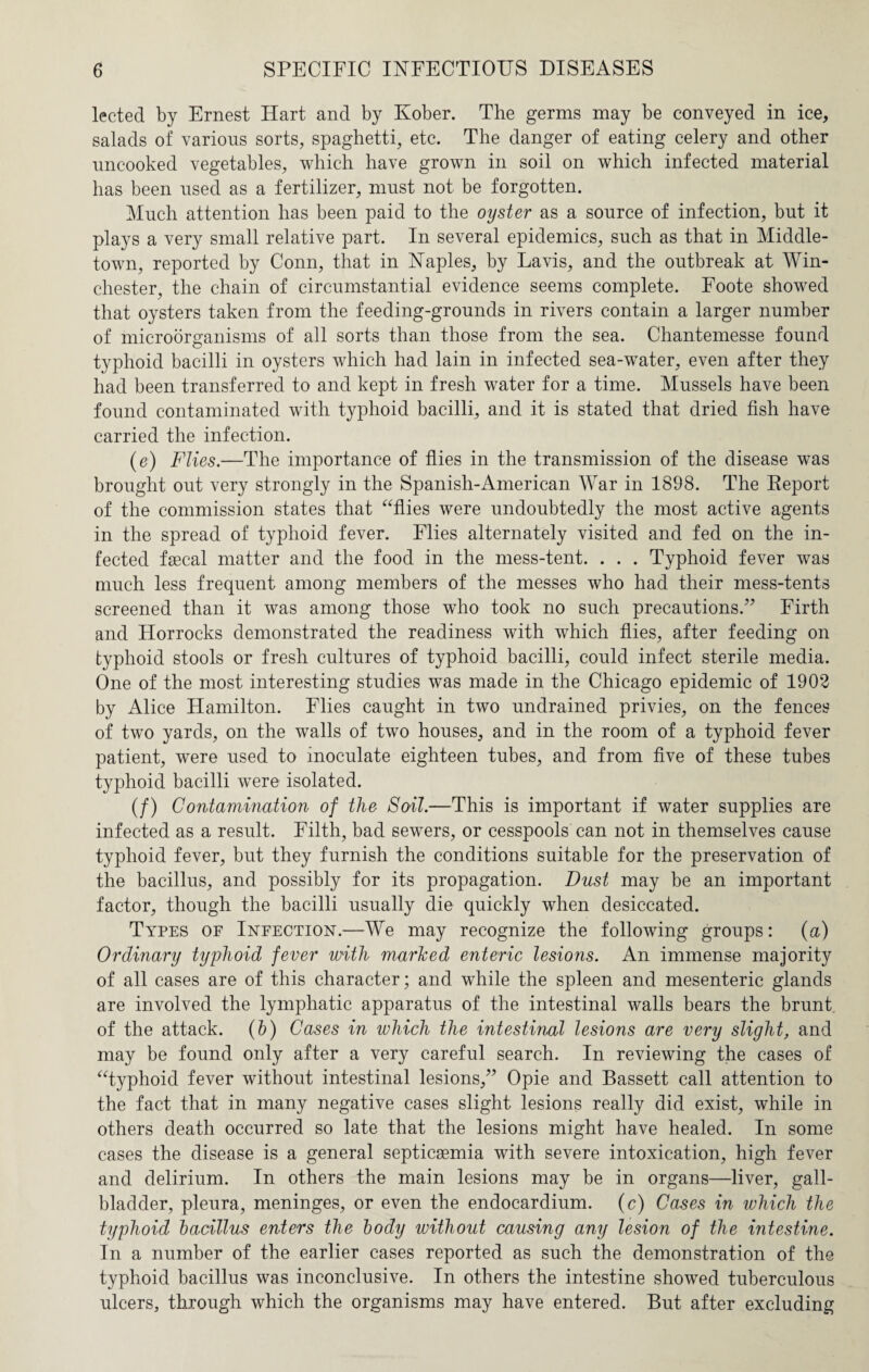 lected by Ernest Hart and by Kober. The germs may be conveyed in ice, salads of various sorts, spaghetti, etc. The danger of eating celery and other uncooked vegetables, which have grown in soil on which infected material has been used as a fertilizer, must not be forgotten. Much attention has been paid to the oyster as a source of infection, but it plays a very small relative part. In several epidemics, such as that in Middle- town, reported by Conn, that in Naples, by Lavis, and the outbreak at Win¬ chester, the chain of circumstantial evidence seems complete. Foote showed that oysters taken from the feeding-grounds in rivers contain a larger number of microorganisms of all sorts than those from the sea. Chantemesse found typhoid bacilli in oysters which had lain in infected sea-water, even after they had been transferred to and kept in fresh water for a time. Mussels have been found contaminated with typhoid bacilli, and it is stated that dried fish have carried the infection. (e) Flies.—The importance of flies in the transmission of the disease was brought out very strongly in the Spanish-American War in 1898. The Report of the commission states that “flies were undoubtedly the most active agents in the spread of typhoid fever. Elies alternately visited and fed on the in¬ fected faecal matter and the food in the mess-tent. . . . Typhoid fever was much less frequent among members of the messes who had their mess-tents screened than it was among those who took no such precautions.” Firth and Horrocks demonstrated the readiness with which flies, after feeding on typhoid stools or fresh cultures of typhoid bacilli, could infect sterile media. One of the most interesting studies was made in the Chicago epidemic of 1902 by Alice Hamilton. Elies caught in two undrained privies, on the fences of two yards, on the walls of two houses, and in the room of a typhoid fever patient, were used to inoculate eighteen tubes, and from five of these tubes typhoid bacilli were isolated. (/) Contamination of the Soil.—This is important if water supplies are infected as a result. Filth, bad sewers, or cesspools can not in themselves cause typhoid fever, but they furnish the conditions suitable for the preservation of the bacillus, and possibly for its propagation. Dust may be an important factor, though the bacilli usually die quickly when desiccated. Types of Infection.—We may recognize the following groups: (a) Ordinary typhoid fever with marked enteric lesions. An immense majority of all cases are of this character; and while the spleen and mesenteric glands are involved the lymphatic apparatus of the intestinal walls bears the brunt of the attack. (b) Cases in which the intestinal lesions are very slight, and may be found only after a very careful search. In reviewing the cases of “typhoid fever without intestinal lesions,” Opie and Bassett call attention to the fact that in many negative cases slight lesions really did exist, while in others death occurred so late that the lesions might have healed. In some cases the disease is a general septicaemia with severe intoxication, high fever and delirium. In others the main lesions may be in organs—liver, gall¬ bladder, pleura, meninges, or even the endocardium. (c) Cases in which the typhoid bacillus enters the body without causing any lesion of the intestine. In a number of the earlier cases reported as such the demonstration of the typhoid bacillus was inconclusive. In others the intestine showed tuberculous ulcers, through which the organisms may have entered. But after excluding