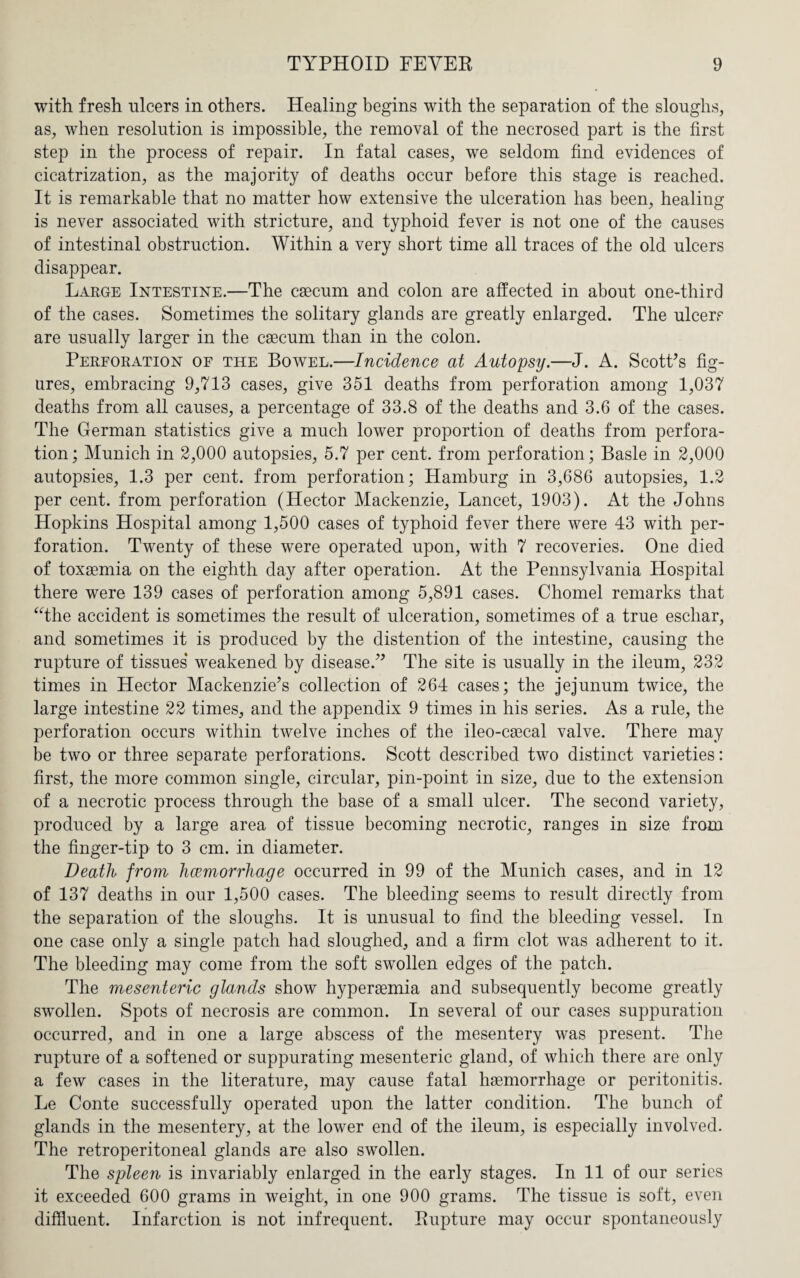 with fresh ulcers in others. Healing begins with the separation of the sloughs, as, when resolution is impossible, the removal of the necrosed part is the first step in the process of repair. In fatal cases, we seldom find evidences of cicatrization, as the majority of deaths occur before this stage is reached. It is remarkable that no matter how extensive the ulceration has been, healing is never associated with stricture, and typhoid fever is not one of the causes of intestinal obstruction. Within a very short time all traces of the old ulcers disappear. Large Intestine.—The caecum and colon are affected in about one-third of the cases. Sometimes the solitary glands are greatly enlarged. The ulcers are usually larger in the caecum than in the colon. Perforation of the Bowel.—Incidence at Autopsy.—J. A. Scott’s fig¬ ures, embracing 9,713 cases, give 351 deaths from perforation among 1,037 deaths from all causes, a percentage of 33.8 of the deaths and 3.6 of the cases. The German statistics give a much lower proportion of deaths from perfora¬ tion; Munich in 2,000 autopsies, 5.7 per cent, from perforation; Basle in 2,000 autopsies, 1.3 per cent, from perforation; Hamburg in 3,686 autopsies, 1.2 per cent, from perforation (Hector Mackenzie, Lancet, 1903). At the Johns Hopkins Hospital among 1,500 cases of typhoid fever there were 43 with per¬ foration. Twenty of these were operated upon, with 7 recoveries. One died of toxaemia on the eighth day after operation. At the Pennsylvania Hospital there were 139 cases of perforation among 5,891 cases. Chomel remarks that “the accident is sometimes the result of ulceration, sometimes of a true eschar, and sometimes it is produced by the distention of the intestine, causing the rupture of tissues weakened by disease.” The site is usually in the ileum, 232 times in Hector Mackenzie’s collection of 264 cases; the jejunum twice, the large intestine 22 times, and the appendix 9 times in his series. As a rule, the perforation occurs within twelve inches of the ileo-caecal valve. There may be two or three separate perforations. Scott described two distinct varieties: first, the more common single, circular, pin-point in size, due to the extension of a necrotic process through the base of a small ulcer. The second variety, produced by a large area of tissue becoming necrotic, ranges in size from the finger-tip to 3 cm. in diameter. Death from haemorrhage occurred in 99 of the Munich cases, and in 12 of 137 deaths in our 1,500 cases. The bleeding seems to result directly from the separation of the sloughs. It is unusual to find the bleeding vessel. In one case only a single patch had sloughed, and a firm clot was adherent to it. The bleeding may come from the soft swollen edges of the patch. The mesenteric glands show hyperasmia and subsequently become greatly swollen. Spots of necrosis are common. In several of our cases suppuration occurred, and in one a large abscess of the mesentery was present. The rupture of a softened or suppurating mesenteric gland, of which there are only a few cases in the literature, may cause fatal haemorrhage or peritonitis. Le Conte successfully operated upon the latter condition. The bunch of glands in the mesentery, at the lower end of the ileum, is especially involved. The retroperitoneal glands are also swollen. The spleen is invariably enlarged in the early stages. In 11 of our series it exceeded 600 grams in weight, in one 900 grams. The tissue is soft, even diffluent. Infarction is not infrequent. Rupture may occur spontaneously