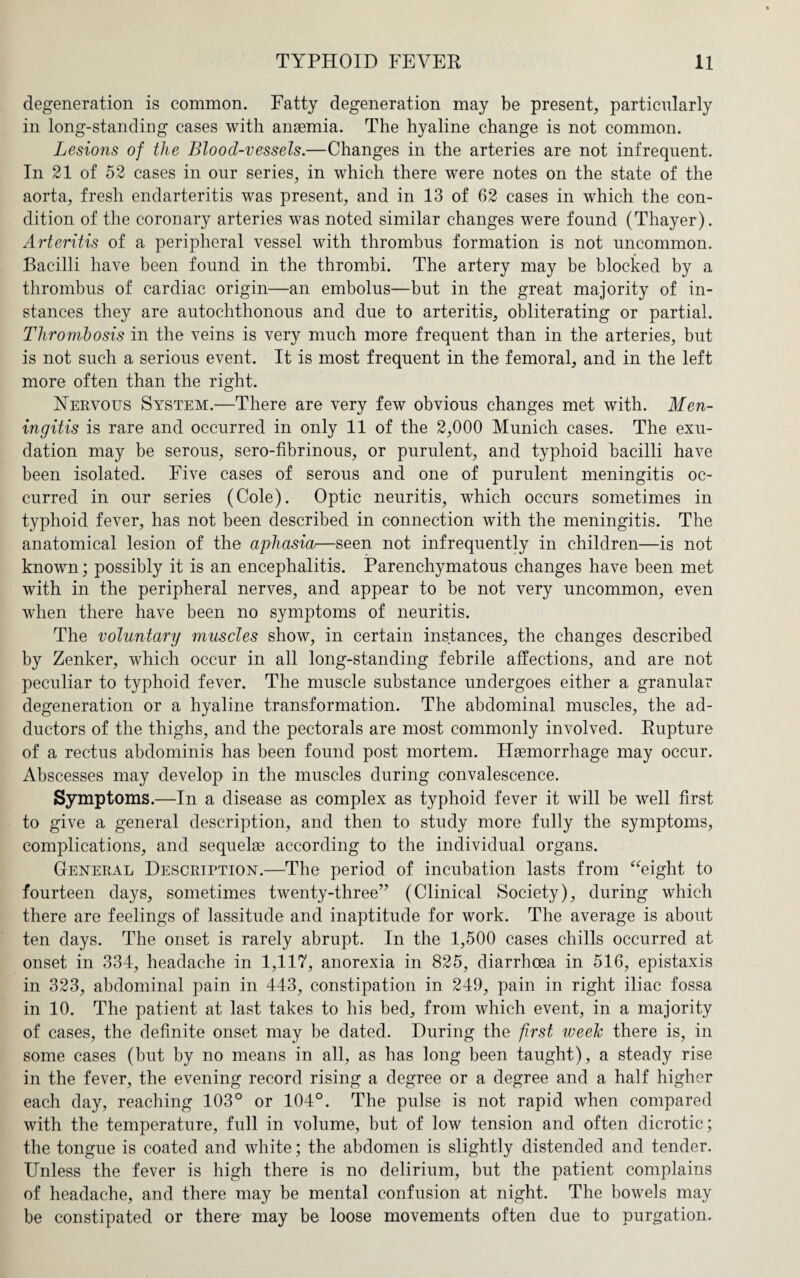 degeneration is common. Fatty degeneration may be present, particularly in long-standing cases with anaemia. The hyaline change is not common. Lesions of the Blood-vessels.—Changes in the arteries are not infrequent. In 21 of 52 cases in our series, in which there were notes on the state of the aorta, fresh endarteritis was present, and in 13 of 62 cases in which the con¬ dition of the coronary arteries was noted similar changes were found (Thayer). Arteritis of a peripheral vessel with thrombus formation is not uncommon. Bacilli have been found in the thrombi. The artery may be blocked by a thrombus of cardiac origin—an embolus—but in the great majority of in¬ stances they are autochthonous and due to arteritis, obliterating or partial. Thrombosis in the veins is very much more frequent than in the arteries, but is not such a serious event. It is most frequent in the femoral, and in the left more often than the right. Nervous System.—There are very few obvious changes met with. Men¬ ingitis is rare and occurred in only 11 of the 2,000 Munich cases. The exu¬ dation may be serous, sero-fibrinous, or purulent, and typhoid bacilli have been isolated. Five cases of serous and one of purulent meningitis oc¬ curred in our series (Cole). Optic neuritis, which occurs sometimes in typhoid fever, has not been described in connection with the meningitis. The anatomical lesion of the aphasia—seen not infrequently in children—is not known; possibly it is an encephalitis. Parenchymatous changes have been met with in the peripheral nerves, and appear to be not very uncommon, even when there have been no symptoms of neuritis. The voluntary muscles show, in certain instances, the changes described by Zenker, which occur in all long-standing febrile affections, and are not peculiar to typhoid fever. The muscle substance undergoes either a granular degeneration or a hyaline transformation. The abdominal muscles, the ad¬ ductors of the thighs, and the pectorals are most commonly involved. Rupture of a rectus abdominis has been found post mortem. Haemorrhage may occur. Abscesses may develop in the muscles during convalescence. Symptoms.—In a disease as complex as typhoid fever it will be well first to give a general description, and then to study more fully the symptoms, complications, and sequelae according to the individual organs. General Description.—The period of incubation lasts from “eight to fourteen days, sometimes twenty-three” (Clinical Society), during which there are feelings of lassitude and inaptitude for work. The average is about ten days. The onset is rarely abrupt. In the 1,500 cases chills occurred at onset in 334, headache in 1,117, anorexia in 825, diarrhoea in 516, epistaxis in 323, abdominal pain in 443, constipation in 249, pain in right iliac fossa in 10. The patient at last takes to his bed, from which event, in a majority of cases, the definite onset may be dated. During the first weeh there is, in some cases (but by no means in all, as has long been taught), a steady rise in the fever, the evening record rising a degree or a degree and a half higher each day, reaching 103° or 104°. The pulse is not rapid when compared with the temperature, full in volume, but of low tension and often dicrotic; the tongue is coated and white; the abdomen is slightly distended and tender. Unless the fever is high there is no delirium, but the patient complains of headache, and there may be mental confusion at night. The bowels may be constipated or there may be loose movements often due to purgation.