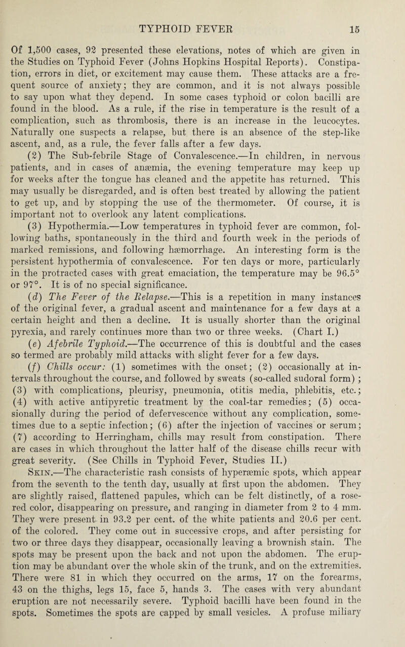 Of 1,500 cases, 92 presented these elevations, notes of which are given in the Studies on Typhoid Fever (Johns Hopkins Hospital Reports). Constipa¬ tion, errors in diet, or excitement may cause them. These attacks are a fre¬ quent source of anxiety; they are common, and it is not always possible to say upon what they depend. In some cases typhoid or colon bacilli are found in the blood. As a rule, if the rise in temperature is the result of a complication, such as thrombosis, there is an increase in the leucocytes. Naturally one suspects a relapse, but there is an absence of the step-like ascent, and, as a rule, the fever falls after a few days. (2) The Sub-febrile Stage of Convalescence.—In children, in nervous patients, and in cases of anaemia, the evening temperature may keep up for weeks after the tongue has cleaned and the appetite has returned. This may usually be disregarded, and is often best treated by allowing the patient to get up, and by stopping the use of the thermometer. Of course, it is important not to overlook any latent complications. (3) Hypothermia.—Low temperatures in typhoid fever are common, fol¬ lowing baths, spontaneously in the third and fourth week in the periods of marked remissions, and following haemorrhage. An interesting form is the persistent hypothermia of convalescence. For ten days or more, particularly in the protracted cases writh great emaciation, the temperature may be 96.5° or 97°. It is of no special significance. (d) The Fever of the Relapse.—This is a repetition in many instances of the original fever, a gradual ascent and maintenance for a few days at a certain height and then a decline. It is usually shorter than the original pyrexia, and rarely continues more than two or three weeks. (Chart I.) (e) Afebrile Typhoid.—The occurrence of this is doubtful and the cases so termed are probably mild attacks with slight fever for a few days. (/) Chills occur: (1) sometimes with the onset; (2) occasionally at in¬ tervals throughout the course, and followed by sweats (so-called sudoral form) ; (3) with complications, pleurisy, pneumonia, otitis media, phlebitis, etc.; (4) with active antipyretic treatment by the coal-tar remedies; (5) occa¬ sionally during the period of defervescence without any complication, some¬ times due to a septic infection; (6) after the injection of vaccines or serum; (7) according to Herringham, chills may result from constipation. There are cases in which throughout the latter half of the disease chills recur with great severity. (See Chills in Typhoid Fever, Studies II.) Skin.—The characteristic rash consists of hyperiemic spots, which appear from the seventh to the tenth day, usually at first upon the abdomen. They are slightly raised, flattened papules, which can be felt distinctly, of a rose- red color, disappearing on pressure, and ranging in diameter from 2 to 4 mm. They were present in 93.2 per cent, of the white patients and 20.6 per cent, of the colored. They come out in successive crops, and after persisting for two or three days they disappear, occasionally leaving a brownish stain. The spots may be present upon the back and not upon the abdomen. The erup¬ tion may be abundant over the whole skin of the trunk, and on the extremities. There were 81 in which they occurred on the arms, 17 on the forearms, 43 on the thighs, legs 15, face 5, hands 3. The cases with very abundant eruption are not necessarily severe. Typhoid bacilli have been found in the spots. Sometimes the spots are capped by small vesicles. A profuse miliary