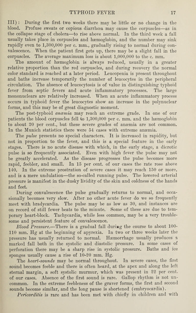 III) : During the first two weeks there may he little or no change in the blood. Profuse sweats or copious diarrhoea may cause the corpuscles—as in the collapse stage of cholera—to rise above normal. In the third week a fall usually takes place in corpuscles and haemoglobin, and the number may sink rapidly even to 1,300,000 per c. mm., gradually rising to normal during con¬ valescence. When the patient first gets up, there may be a slight fall in the corpuscles. The average maximum loss is about 1,000,000 to the c. mm. The amount of haemoglobin is always reduced, usually in a greater relative proportion than the red corpuscles, and during recovery the normal color standard is reached at a later period. Leucopenia is present throughout and baths increase temporarily the number of leucocytes in the peripheral circulation. The absence of leucocytosis is of value in distinguishing typhoid fever from septic fevers and acute inflammatory processes. The large mononuclears are relatively increased. When an acute inflammatory process occurs in typhoid fever the leucocytes show an increase in the polynuclear forms, and this may be of great diagnostic moment. The post-typhoid ancemia may reach an extreme grade. In one of our patients the blood corpuscles fell to 1,300,000 per c. mm. and the hsemoglobin to about 20 per cent., but these severe grades of anemia are not common. In the Munich statistics there were 54 cases with extreme anaemia. The pulse presents no special characters. It is increased in rapidity, but not in proportion to the fever, and this is a special feature in the early stages. There is no acute disease with which, in the early stage, a dicrotic pulse is so frequently associated. Even with high fever the pulse may not be greatly accelerated. As the disease progresses the pulse becomes more rapid, feebler, and small. In 15 per cent, of our cases the rate rose above 140. In the extreme prostration of severe cases it may reach 150 or more, and is a mere undulation—the so-called running pulse. The lowered arterial pressure is manifest in the dusky lividity of the skin and coldness of the hands and feet. During convalescence the pulse gradually returns to normal, and occa¬ sionally becomes very slow. After no other acute fever do we so frequently meet with bradycardia. The pulse may be as low as 30, and instances are on record of still fewer beats to the minute. Some of these are due to tem¬ porary heart-block. Tachycardia, while less common, may be a very trouble¬ some and persistent feature of convalescence. Blood Pressure.—There is a gradual fall during the course to about 100- 110 mm. Hg at the beginning of apyrexia. In two or three weeks later the pressure has usually returned to normal. Haemorrhage usually produces a marked fall both in the systolic and diastolic pressure. In some cases of perforation there may be a sharp rise in systolic pressure. Baths and ice sponges usually cause a rise of 10-20 mm. Hg. The heart-sounds may be normal throughout. In severe cases, the first sound becomes feeble and there is often heard, at the apex and along the left sternal margin, a soft systolic murmur, which was present in 22 per cent, of our cases. Absence of the first sound is rare. Gallop rhythm is not un¬ common. In the extreme feebleness of the graver forms, the first and second sounds become similar, and the long pause is shortened (embryocardia). Pericarditis is rare and has been met with chiefly in children and with