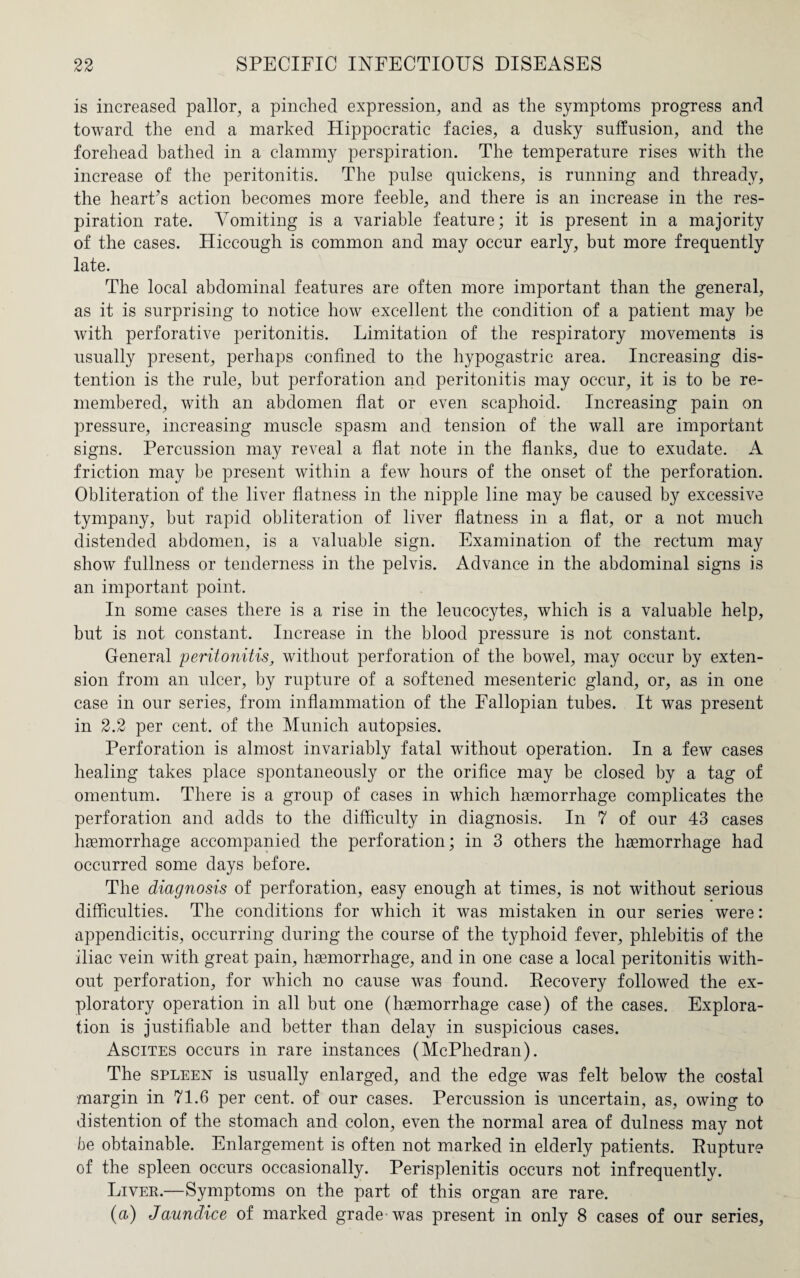is increased pallor, a pinched expression, and as the symptoms progress and toward the end a marked Hippocratic facies, a dusky suffusion, and the forehead bathed in a clammy perspiration. The temperature rises with the increase of the peritonitis. The pulse quickens, is running and thready, the heart’s action becomes more feeble, and there is an increase in the res¬ piration rate. Vomiting is a variable feature; it is present in a majority of the cases. Hiccough is common and may occur early, but more frequently late. The local abdominal features are often more important than the general, as it is surprising to notice how excellent the condition of a patient may be with perforative peritonitis. Limitation of the respiratory movements is usually present, perhaps confined to the hypogastric area. Increasing dis¬ tention is the rule, but perforation and peritonitis may occur, it is to be re¬ membered, with an abdomen flat or even scaphoid. Increasing pain on pressure, increasing muscle spasm and tension of the wall are important signs. Percussion may reveal a flat note in the flanks, due to exudate. A friction may be present within a few hours of the onset of the perforation. Obliteration of the liver flatness in the nipple line may be caused by excessive tympany, but rapid obliteration of liver flatness in a flat, or a not much distended abdomen, is a valuable sign. Examination of the rectum may show fullness or tenderness in the pelvis. Advance in the abdominal signs is an important point. In some cases there is a rise in the leucocytes, which is a valuable help, but is not constant. Increase in the blood pressure is not constant. General peritonitis, without perforation of the bowel, may occur by exten¬ sion from an ulcer, by rupture of a softened mesenteric gland, or, as in one case in our series, from inflammation of the Fallopian tubes. It was present in 2.2 per cent, of the Munich autopsies. Perforation is almost invariably fatal without operation. In a few cases healing takes place spontaneously or the orifice may be closed by a tag of omentum. There is a group of cases in which haemorrhage complicates the perforation and adds to the difficulty in diagnosis. In 7 of our 43 cases haemorrhage accompanied the perforation; in 3 others the haemorrhage had occurred some days before. The diagnosis of perforation, easy enough at times, is not without serious difficulties. The conditions for which it was mistaken in our series were: appendicitis, occurring during the course of the typhoid fever, phlebitis of the iliac vein with great pain, haemorrhage, and in one case a local peritonitis with¬ out perforation, for which no cause was found. Recovery followed the ex¬ ploratory operation in all but one (haemorrhage case) of the cases. Explora¬ tion is justifiable and better than delay in suspicious cases. Ascites occurs in rare instances (McPhedran). The spleen is usually enlarged, and the edge was felt below the costal margin in 71.6 per cent, of our cases. Percussion is uncertain, as, owing to distention of the stomach and colon, even the normal area of dulness may not be obtainable. Enlargement is often not marked in elderly patients. Rupture of the spleen occurs occasionally. Perisplenitis occurs not infrequently. Liver.—Symptoms on the part of this organ are rare. (a) Jaundice of marked grade was present in only 8 cases of our series,