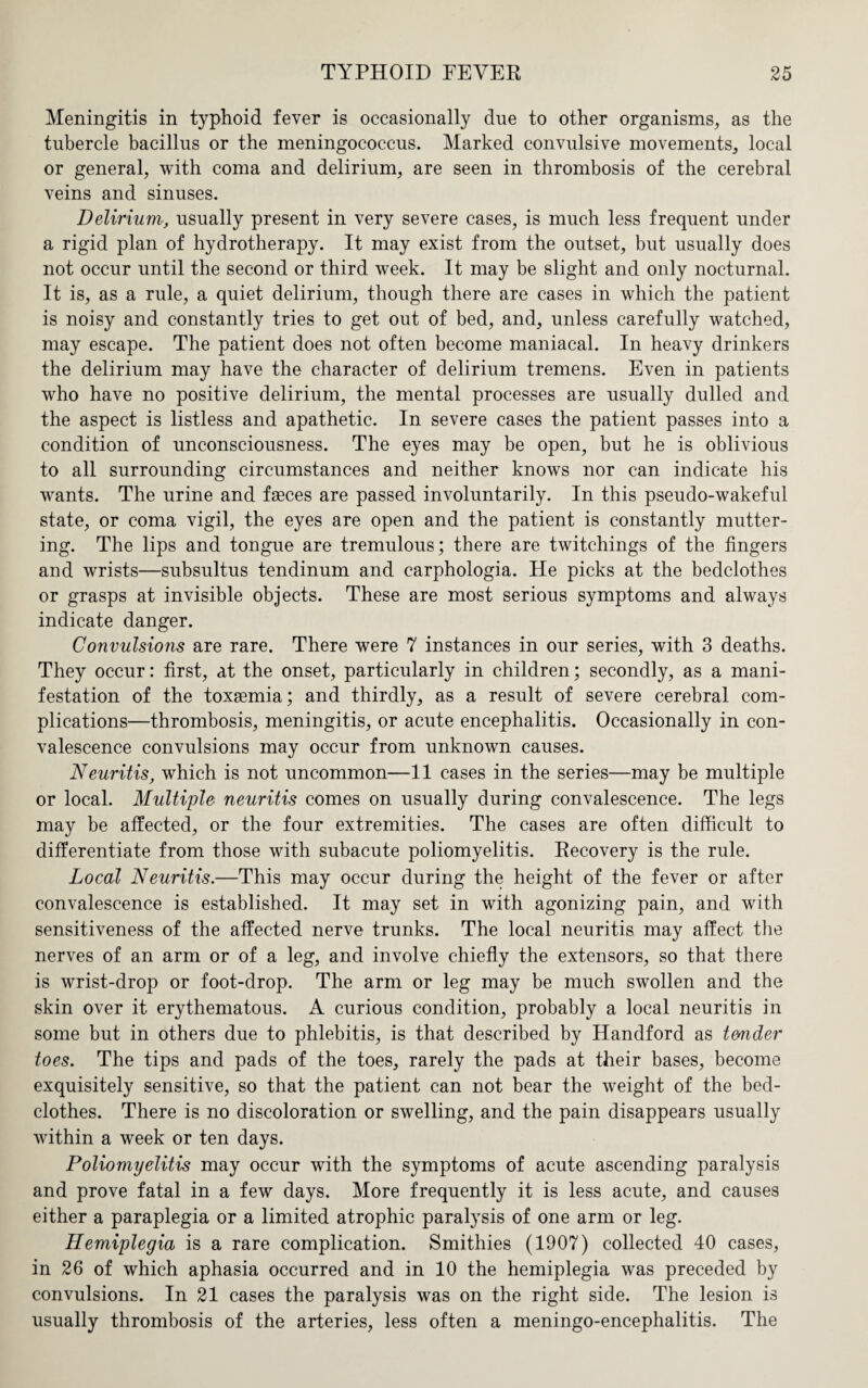 Meningitis in typhoid fever is occasionally due to other organisms, as the tubercle bacillus or the meningococcus. Marked convulsive movements, local or general, with coma and delirium, are seen in thrombosis of the cerebral veins and sinuses. Delirium, usually present in very severe cases, is much less frequent under a rigid plan of hydrotherapy. It may exist from the outset, but usually does not occur until the second or third week. It may be slight and only nocturnal. It is, as a rule, a quiet delirium, though there are cases in which the patient is noisy and constantly tries to get out of bed, and, unless carefully watched, may escape. The patient does not often become maniacal. In heavy drinkers the delirium may have the character of delirium tremens. Even in patients who have no positive delirium, the mental processes are usually dulled and the aspect is listless and apathetic. In severe cases the patient passes into a condition of unconsciousness. The eyes may be open, but he is oblivious to all surrounding circumstances and neither knows nor can indicate his wants. The urine and faeces are passed involuntarily. In this pseudo-wakeful state, or coma vigil, the eyes are open and the patient is constantly mutter¬ ing. The lips and tongue are tremulous; there are twitchings of the fingers and wrists—subsultus tendinum and carphologia. He picks at the bedclothes or grasps at invisible objects. These are most serious symptoms and always indicate danger. Convulsions are rare. There were 7 instances in our series, with 3 deaths. They occur: first, at the onset, particularly in children; secondly, as a mani¬ festation of the toxaemia; and thirdly, as a result of severe cerebral com¬ plications—thrombosis, meningitis, or acute encephalitis. Occasionally in con¬ valescence convulsions may occur from unknown causes. Neuritis, which is not uncommon—11 cases in the series—may be multiple or local. Multiple neuritis comes on usually during convalescence. The legs may be affected, or the four extremities. The cases are often difficult to differentiate from those with subacute poliomyelitis. Recovery is the rule. Local Neuritis.—This may occur during the height of the fever or after convalescence is established. It may set in with agonizing pain, and with sensitiveness of the affected nerve trunks. The local neuritis may affect the nerves of an arm or of a leg, and involve chiefly the extensors, so that there is wrist-drop or foot-drop. The arm or leg may be much swollen and the skin over it erythematous. A curious condition, probably a local neuritis in some but in others due to phlebitis, is that described by Handford as trnder toes. The tips and pads of the toes, rarely the pads at their bases, become exquisitely sensitive, so that the patient can not bear the weight of the bed¬ clothes. There is no discoloration or swelling, and the pain disappears usually within a week or ten days. Poliomyelitis may occur with the symptoms of acute ascending paralysis and prove fatal in a few days. More frequently it is less acute, and causes either a paraplegia or a limited atrophic paralysis of one arm or leg. Hemiplegia is a rare complication. Smithies (1907) collected 40 cases, in 26 of which aphasia occurred and in 10 the hemiplegia was preceded by convulsions. In 21 cases the paralysis was on the right side. The lesion is usually thrombosis of the arteries, less often a meningo-encephalitis. The