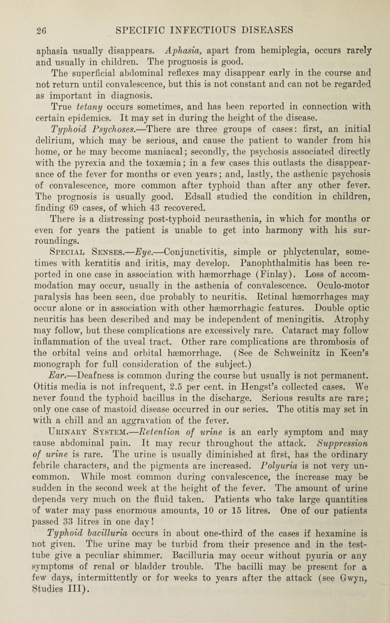 aphasia usually disappears. Aphasia, apart from hemiplegia, occurs rarely and usually in children. The prognosis is good. The superficial abdominal reflexes may disappear early in the course and not return until convalescence, but this is not constant and can not be regarded as important in diagnosis. True tetany occurs sometimes, and has been reported in connection with certain epidemics. It may set in during the height of the disease. Typhoid Psychoses.—There are three groups of cases: first, an initial delirium, which may be serious, and cause the patient to wander from his home, or he may become maniacal; secondly, the psychosis associated directly with the pyrexia and the toxaemia; in a few cases this outlasts the disappear¬ ance of the fever for months or even years; and, lastly, the asthenic psychosis of convalescence, more common after typhoid than after any other fever. The prognosis is usually good. Edsall studied the condition in children, finding 69 cases, of which 43 recovered. There is a distressing post-typhoid neurasthenia, in which for months or even for years the patient is unable to get into harmony with his sur¬ roundings. Special Senses.—Eye.—Conjunctivitis, simple or phlyctenular, some¬ times with keratitis and iritis, may develop. Panophthalmitis has been re¬ ported in one case in association with haemorrhage (Finlay). Loss of accom¬ modation may occur, usually in the asthenia of convalescence. Oculo-motor paralysis has been seen, due probably to neuritis. Retinal haemorrhages may occur alone or in association with other haemorrhagic features. Double optic neuritis has been described and may be independent of meningitis. Atrophy may follow, but these complications are excessively rare. Cataract may follow inflammation of the uveal tract. Other rare complications are thrombosis of the orbital veins and orbital haemorrhage. (See de Schweinitz in Keen’s monograph for full consideration of the subject.) Ear.—Deafness is common during the course but usually is not permanent. Otitis media is not infrequent, 2.5 per cent, in Hengst’s collected cases. We never found the typhoid bacillus in the discharge. Serious results are rare; only one case of mastoid disease occurred in our series. The otitis may set in with a chill and an aggravation of the fever. Urinary System.—Retention of urine is an early symptom and may cause abdominal pain. It may recur throughout the attack. Suppression of urine is rare. The urine is usually diminished at first, has the ordinary febrile characters, and the pigments are increased. Polyuria is not very un¬ common. While most common during convalescence, the increase may be sudden in the second week at the height of the fever. The amount of urine depends very much on the fluid taken. Patients who take large quantities of water may pass enormous amounts, 10 or 15 litres. One of our patients passed 33 litres in one day! Typhoid bacilluria occurs in about one-third of the cases if hexamine is not given. The urine may be turbid from their presence and in the test- tube give a peculiar shimmer. Bacilluria may occur without pyuria or any symptoms of renal or bladder trouble. The bacilli may be present for a few days, intermittently or for weeks to years after the attack (see Gwyn; Studies III).