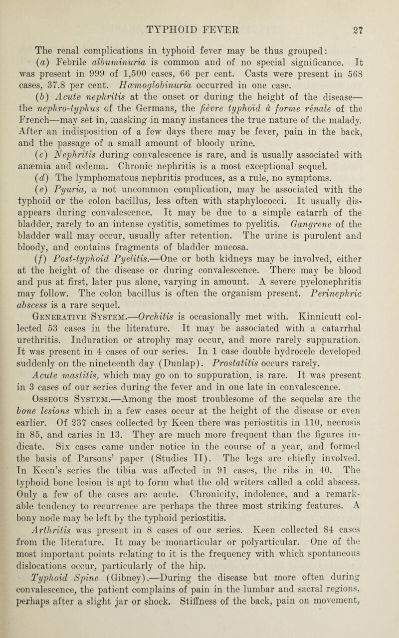 The renal complications in typhoid fever may be thus grouped: (a) Febrile albuminuria is common and of no special significance. It was present in 999 of 1,500 cases, 66 per cent. Casts were present in 568 cases, 37.8 per cent. Hcemoglobinuria occurred in one case. (b) Acute nephritis at the onset or during the height of the disease— the nephro-typhus of the Germans, the fievre typhoid a forme renale of the French—may set in, masking in many instances the true nature of the malady, After an indisposition of a few days there may be fever, pain in the back, and the passage of a small amount of bloody urine. (c) Nephritis during convalescence is rare, and is usually associated with anaemia and oedema. Chronic nephritis is a most exceptional sequel. (d) The lymphomatous nephritis produces, as a rule, no symptoms. (e) Pyuria, a not uncommon complication, may be associated with the typhoid or the colon bacillus, less often with staphylococci. It usually dis¬ appears during convalescence. It may be due to a simple catarrh of the bladder, rarely to an intense cystitis, sometimes to pyelitis. Gangrene of the bladder wall may occur, usually after retention. The urine is purulent and bloody, and contains fragments of bladder mucosa. (/) Post-typhoid Pyelitis.—One or both kidneys may be involved, either at the height of the disease or during convalescence. There may be blood and pus at first, later pus alone, varying in amount. A severe pyelonephritis may follow. The colon bacillus is often the organism present. Perinephric abscess is a rare sequel. Generative System.—Orchitis is occasionally met with. Kinnicutt col¬ lected 53 cases in the literature. It may be associated with a catarrhal urethritis. Induration or atrophy may occur, and more rarely suppuration. It was present in 4 cases of our series. In 1 case double hydrocele developed suddenly on the nineteenth day (Dunlap). Prostatitis occurs rarely. Acute mastitis, which may go on to suppuration, is rare. It was present in 3 cases of our series during the fever and in one late in convalescence. Osseous System.—Among the most troublesome of the sequelae are the bone lesions which in a few cases occur at the height of the disease or even earlier. Of 237 cases collected by Keen there was periostitis in 110, necrosis in 85, and caries in 13. They are much more frequent than the figures in¬ dicate. Six cases came under notice in the course of a vear, and formed the basis of Parsons’ paper (Studies II). The legs are chiefly involved. In Keen’s series the tibia was affected in 91 cases, the ribs in 40. The typhoid bone lesion is apt to form what the old writers called a cold abscess. Only a few of the cases are acute. Chronicity, indolence, and a remark¬ able tendency to recurrence are perhaps the three most striking features. A bony node may be left by the typhoid periostitis. Arthritis was present in 8 cases of our series. Keen collected 84 cases from the literature. It may be monarticular or polyarticular. One of the most important points relating to it is the frequency with which spontaneous dislocations occur, particularly of the hip. Typhoid Spine (Gibney).—During the disease but more often during convalescence, the patient complains of pain in the lumbar and sacral regions, perhaps after a slight jar or shock, Stiffness of the back, pain on movement,