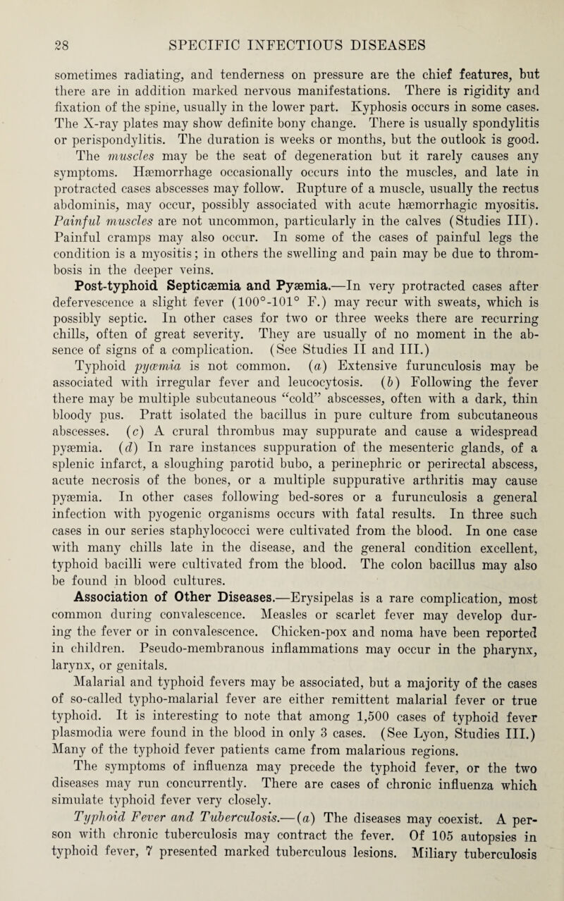 sometimes radiating, and tenderness on pressure are the chief features, but there are in addition marked nervous manifestations. There is rigidity and fixation of the spine, usually in the lower part. Kyphosis occurs in some cases. The X-ray plates may show definite bony change. There is usually spondylitis or perispondylitis. The duration is weeks or months, but the outlook is good. The muscles may be the seat of degeneration but it rarely causes any symptoms. Haemorrhage occasionally occurs into the muscles, and late in protracted cases abscesses may follow. Rupture of a muscle, usually the rectus abdominis, may occur, possibly associated with acute haemorrhagic myositis. Painful muscles are not uncommon, particularly in the calves (Studies III). Painful cramps may also occur. In some of the cases of painful legs the condition is a myositis; in others the swelling and pain may be due to throm¬ bosis in the deeper veins. Post-typhoid Septicaemia and Pyaemia.—In very protracted cases after defervescence a slight fever (100°-101° F.) may recur with sweats, which is possibly septic. In other cases for two or three weeks there are recurring chills, often of great severity. They are usually of no moment in the ab¬ sence of signs of a complication. (See Studies II and III.) Typhoid pyaemia is not common, (a) Extensive furunculosis may be associated with irregular fever and leucocytosis. (b) Following the fever there may be multiple subcutaneous “cold” abscesses, often with a dark, thin bloody pus. Pratt isolated the bacillus in pure culture from subcutaneous abscesses, (c) A crural thrombus may suppurate and cause a widespread pyaemia. (d) In rare instances suppuration of the mesenteric glands, of a splenic infarct, a sloughing parotid bubo, a perinephric or perirectal abscess, acute necrosis of the bones, or a multiple suppurative arthritis may cause pyaemia. In other cases following bed-sores or a furunculosis a general infection with pyogenic organisms occurs with fatal results. In three such cases in our series staphylococci were cultivated from the blood. In one case with many chills late in the disease, and the general condition excellent, typhoid bacilli were cultivated from the blood. The colon bacillus may also be found in blood cultures. Association of Other Diseases.—Erysipelas is a rare complication, most common during convalescence. Measles or scarlet fever may develop dur¬ ing the fever or in convalescence. Chicken-pox and noma have been reported in children. Pseudo-membranous inflammations may occur in the pharynx, larynx, or genitals. Malarial and typhoid fevers may be associated, but a majority of the cases of so-called typho-malarial fever are either remittent malarial fever or true typhoid. It is interesting to note that among 1,500 cases of typhoid fever plasmodia were found in the blood in only 3 cases. (See Lyon, Studies III.) Many of the typhoid fever patients came from malarious regions. The symptoms of influenza may precede the typhoid fever, or the two diseases may run concurrently. There are cases of chronic influenza which simulate typhoid fever very closely. Typhoid Fever and Tuberculosis.— (a) The diseases may coexist. A per¬ son with chronic tuberculosis may contract the fever. Of 105 autopsies in typhoid fever, 7 presented marked tuberculous lesions. Miliary tuberculosis