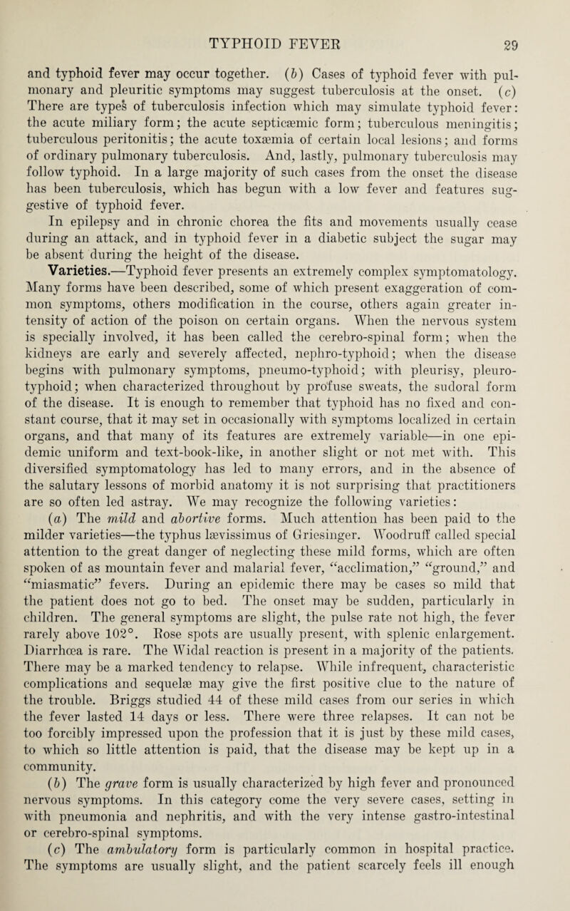 and typhoid fever may occur together, (b) Cases of typhoid fever with pul¬ monary and pleuritic symptoms may suggest tuberculosis at the onset, (c) There are types of tuberculosis infection which may simulate typhoid fever: the acute miliary form; the acute septicasmic form; tuberculous meningitis; tuberculous peritonitis; the acute toxaemia of certain local lesions; and forms of ordinary pulmonary tuberculosis. And, lastly, pulmonary tuberculosis may follow typhoid. In a large majority of such cases from the onset the disease has been tuberculosis, which has begun with a low fever and features sug¬ gestive of typhoid fever. In epilepsy and in chronic chorea the fits and movements usually cease during an attack, and in typhoid fever in a diabetic subject the sugar may be absent during the height of the disease. Varieties.—Typhoid fever presents an extremely complex symptomatology. Many forms have been described, some of which present exaggeration of com¬ mon symptoms, others modification in the course, others again greater in¬ tensity of action of the poison on certain organs. When the nervous system is specially involved, it has been called the cerebro-spinal form; when the kidneys are early and severely affected, nephro-typhoid; when the disease begins with pulmonary symptoms, pneumo-typhoid; with pleurisy, pleuro- typhoid; when characterized throughout by profuse sweats, the sudoral form of the disease. It is enough to remember that typhoid has no fixed and con¬ stant course, that it may set in occasionally with symptoms localized in certain organs, and that many of its features are extremely variable—in one epi¬ demic uniform and text-book-like, in another slight or not met with. This diversified symptomatology has led to many errors, and in the absence of the salutary lessons of morbid anatomy it is not surprising that practitioners are so often led astray. We may recognize the following varieties: (a) The mild and abortive forms. Much attention has been paid to the milder varieties—the typhus lsevissimus of Griesinger. Woodruff called special attention to the great danger of neglecting these mild forms, which are often spoken of as mountain fever and malarial fever, “acclimation,” “ground,” and “miasmatic” fevers. During an epidemic there may be cases so mild that the patient does not go to bed. The onset may be sudden, particularly in children. The general symptoms are slight, the pulse rate not high, the fever rarely above 102°. Rose spots are usually present, with splenic enlargement. Diarrhoea is rare. The Widal reaction is present in a majority of the patients. There may be a marked tendency to relapse. While infrequent, characteristic complications and sequelae may give the first positive clue to the nature of the trouble. Briggs studied 44 of these mild cases from our series in which the fever lasted 14 days or less. There were three relapses. It can not be too forcibly impressed upon the profession that it is just by these mild cases, to which so little attention is paid, that the disease may be kept up in a community. (b) The grave form is usually characterized by high fever and pronounced nervous symptoms. In this category come the very severe cases, setting in with pneumonia and nephritis, and with the very intense gastro-intestinal or cerebro-spinal symptoms. (c) The ambulatory form is particularly common in hospital practice. The symptoms are usually slight, and the patient scarcely feels ill enough