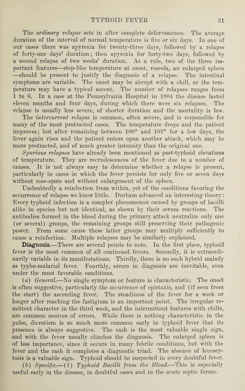 The ordinary relapse sets in after complete defervescence. The average duration of the interval of normal temperature is five or six days. In one of our cases there was apyrexia for twenty-three days, followed by a relapse of forty-one days’ duration; then apyrexia for forty-two days, followed by a second relapse of two weeks’ duration. As a rule, two of the three im¬ portant features—step-like temperature at onset, roseola, an enlarged spleen —should be present to justify the diagnosis of a relapse. The intestinal symptoms are variable. The onset may be abrupt with a chill, or the tem¬ perature may have a typical ascent. The number of relapses ranges from 1 to 6. In a case at the Pennsylvania Hospital in 1904 the disease lasted eleven months and four days, during which there were six relapses. The relapse is usually less severe, of shorter duration and the mortality is low. The intercurrent relapse is common, often severe, and is responsible for many of the most protracted cases. The temperature drops and the patient improves; but after remaining between 100° and 102° for a few days, the fever again rises and the patient enters upon another attack, which may be more protracted, and of much greater intensity than the original one. Spurious relapses have already been mentioned as post-typhoid elevations of temperature. They are recrudescences of the fever due to a number of causes. It is not always easy to determine whether a relapse is present, particularly in cases in which the fever persists for only five or seven days without rose-spots and without enlargement of the spleen. Undoubtedly a reinfection from within, yet of the conditions favoring the occurrence of relapse we know little. Durham advanced an interesting theory: Every typhoid infection is a complex phenomenon caused by groups of bacilli alike in species but not identical, as shown by their serum reactions. The antibodies formed in the blood during the primary attack neutralize only one (or several) groups, the remaining groups still preserving their pathogenic power. From some cause these latter groups may multiply sufficiently to cause a reinfection. Multiple relapses may be similarly explained. Diagnosis.—There are several points to note. In the first place, typhoid fever is the most common of all continued fevers. Secondlv, it is extraordi- narily variable in its manifestations. Thirdly, there is no such hybrid malady as typho-malarial fever. Fourthly, errors in diagnosis are inevitable, even under the most favorable conditions. (a) General.—No single symptom or feature is characteristic. The onset is often suggestive, particularly the occurrence of epistaxis, and (if seen from the start) the ascending fever. The steadiness of the fever for a week or longer after reaching the fastigium is an important point. The irregular re¬ mittent character in the third week, and the intermittent features with chills, are common sources of errors. While there is nothing characteristic in the pulse, dicrotism is so much more common early in typhoid fever that its presence is always suggestive. The rash, is the most valuable single sign, and with the fever usually clinches the diagnosis. The enlarged spleen is of less importance, since it occurs in many febrile conditions, but with the fever and the rash it completes a diagnostic triad. The absence of leucocy- tosis is a valuable sign. Typhoid should be suspected in every doubtful fever. (b) Specific.— (1) Typhoid Bacilli from the Blood.—This is especially useful early in the disease, in doubtful cases and in the acute septic forms.