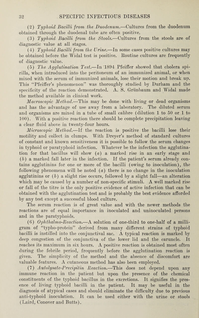 (2) Typhoid Bacilli from the Duodenum.—Cultures from the duodenum obtained through the duodenal tube are often positive. (3) Typhoid Bacilli from the Stools.—Cultures from the stools are of diagnostic value at all stages. (4) Typhoid Bacilli from the Urine.—In some cases positive cultures may be obtained before the Widal test is positive. Routine cultures are frequently of diagnostic value. (5) The Agglutination Test.—In 1894 Pfeiffer showed that cholera spi¬ rilla, when introduced into the peritoneum of an immunized animal, or when mixed with the serum of immunized animals, lose their motion and break up. This “Pfeiffer’s phenomenon” was thoroughly studied by Durham and the specificity of the reaction demonstrated. A. S. Griinbaum and Widal made the method available in clinical work. Macroscopic Method.—This may be done with living or dead organisms and has the advantage of use away from a laboratory. The diluted serum and organisms are mixed in a tube of small calibre (dilution 1 to 50 or 1 to 100). With a positive reaction there should be complete precipitation leaving a clear fluid above in twenty-four hours. Microscopic Method.—If the reaction is positive the bacilli lose their motility and collect in clumps. With Dreyer’s method of standard cultures of constant and known sensitiveness it is possible to follow the serum changes in typhoid or paratyphoid infection. Whatever be the infection the agglutina¬ tion for that bacillus will show (a) a marked rise in an early stage and (b) a marked fall later in the infection. If the patient’s serum already con¬ tains agglutinins for one or more of the bacilli (owing to inoculation), the following phenomena will be noted (a) there is no change in the inoculation agglutinins or (b) a slight rise occurs, followed by a slight fall—an alteration which may be caused by a number of non-specific stimuli. A well marked rise or fall of the titre is the only positive evidence of active infection that can be obtained with the agglutination test and is probably the best evidence afforded by any test except a successful blood culture. The serum reaction is of great value and with the newer methods the reactions are of equal importance in inoculated and uninoculated persons and in the paratyphoids. (6) 0 phtlialmo-B eaction.—A solution of one-third to one-half of a milli¬ gram of “typho-protein” derived from many different strains of typhoid bacilli is instilled into the conjunctival sac. A typical reaction is marked by deep congestion of the conjunctiva of the lower lid and the caruncle. It reaches its maximum in six hours. A positive reaction is obtained most often during the febrile period, frequently before the agglutination reaction is given. The simplicity of the method and the absence of discomfort are valuable features. A cutaneous method has also been employed. (7) Autolysate-Precipitin Beaction.—This does not depend upon any immune reaction in the patient but upon the presence of the chemical constituents of the typhoid bacillus in the excretions. It signifies the pres¬ ence of living typhoid bacilli in the patient. It may be useful in the diagnosis of atypical cases and should eliminate the difficulty due to previous anti-typhoid inoculation. It can be used either with the urine or stools (Laird, Conover and Butts).