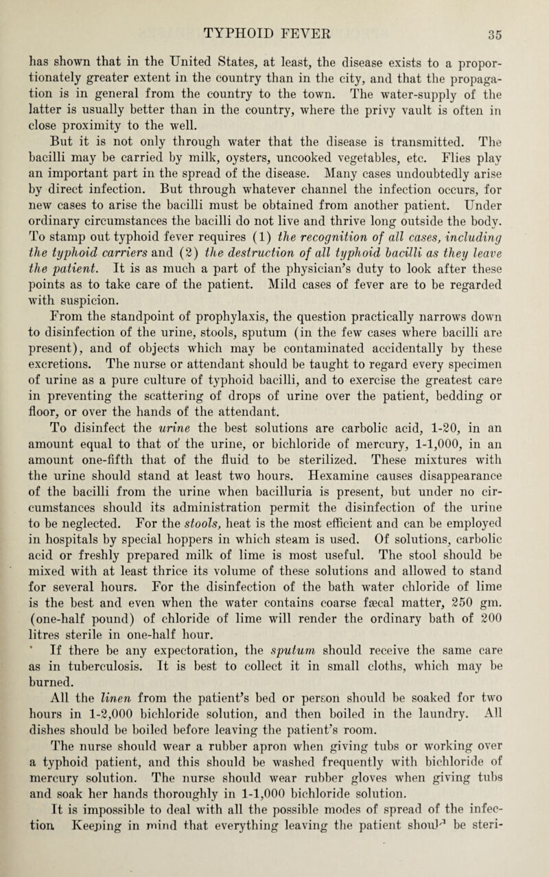 has shown that in the United States, at least, the disease exists to a propor¬ tionately greater extent in the country than in the city, and that the propaga¬ tion is in general from the country to the town. The water-supply of the latter is usually better than in the country, where the privy vault is often in close proximity to the well. But it is not only through water that the disease is transmitted. The bacilli may be carried by milk, oysters, uncooked vegetables, etc. Flies play an important part in the spread of the disease. Many cases undoubtedly arise by direct infection. But through whatever channel the infection occurs, for new cases to arise the bacilli must be obtained from another patient. Under ordinary circumstances the bacilli do not live and thrive long outside the body. To stamp out typhoid fever requires (1) the recognition of all cases, including the typhoid carriers and (2) the destruction of all typhoid bacilli as they leave the patient. It is as much a part of the physician’s duty to look after these points as to take care of the patient. Mild cases of fever are to be regarded with suspicion. From the standpoint of prophylaxis, the question practically narrows down to disinfection of the urine, stools, sputum (in the few cases where bacilli are present), and of objects which may be contaminated accidentally by these excretions. The nurse or attendant should be taught to regard every specimen of urine as a pure culture of typhoid bacilli, and to exercise the greatest care in preventing the scattering of drops of urine over the patient, bedding or floor, or over the hands of the attendant. To disinfect the urine the best solutions are carbolic acid, 1-20, in an amount equal to that of the urine, or bichloride of mercury, 1-1,000, in an amount one-fifth that of the fluid to be sterilized. These mixtures with the urine should stand at least two hours. Hexamine causes disappearance of the bacilli from the urine when bacilluria is present, but under no cir¬ cumstances should its administration permit the disinfection of the urine to be neglected. For the stools, heat is the most efficient and can be employed in hospitals by special hoppers in which steam is used. Of solutions, carbolic acid or freshly prepared milk of lime is most useful. The stool should be mixed with at least thrice its volume of these solutions and allowed to stand for several hours. For the disinfection of the bath water chloride of lime is the best and even when the water contains coarse faecal matter, 250 gm. (one-half pound) of chloride of lime will render the ordinary bath of 200 litres sterile in one-half hour. If there be any expectoration, the sputum should receive the same care as in tuberculosis. It is best to collect it in small cloths, which may be burned. All the linen from the patient’s bed or person should be soaked for two hours in 1-2,000 bichloride solution, and then boiled in the laundry. All dishes should be boiled before leaving the patient’s room. The nurse should wear a rubber apron when giving tubs or working over a typhoid patient, and this should be washed frequently with bichloride of mercury solution. The nurse should wear rubber gloves when giving tubs and soak her hands thoroughly in 1-1,000 bichloride solution. It is impossible to deal with all the possible modes of spread of the infec¬ tion Keeping in mind that everything leaving the patient shouU be steri-