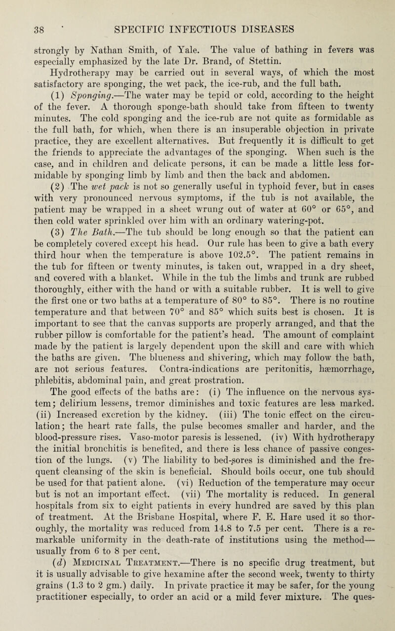 strongly by Nathan Smith, of Yale. The value of bathing in fevers was especially emphasized by the late Dr. Brand, of Stettin. Hydrotherapy may be carried out in several ways, of which the most satisfactory are sponging, the wet pack, the ice-rub, and the full bath. (1) Sponging.—The water may be tepid or cold, according to the height of the fever. A thorough sponge-bath should take from fifteen to twenty minutes. The cold sponging and the ice-rub are not quite as formidable as the full bath, for which, when there is an insuperable objection in private practice, they are excellent alternatives. But frequently it is difficult to get the friends to appreciate the advantages of the sponging. When such is the case, and in children and delicate persons, it can be made a little less for¬ midable by sponging limb by limb and then the back and abdomen. (2) The wet pack is not so generally useful in typhoid fever, but in cases with very pronounced nervous symptoms, if the tub is not available, the patient may be wrapped in a sheet wrung out of water at 60° or 65°, and then cold water sprinkled over him with an ordinary watering-pot. (3) The Bath.—The tub should be long enough so that the patient can be completely covered except his head. Our rule has been to give a bath every third hour when the temperature is above 102.5°. The patient remains in the tub for fifteen or twenty minutes, is taken out, wrapped in a dry sheet, and covered with a blanket. While in the tub the limbs and trunk are rubbed thoroughly, either with the hand or with a suitable rubber. It is well to give the first one or two baths at a temperature of 80° to 85°. There is no routine temperature and that between 70° and 85° which suits best is chosen. It is important to see that the canvas supports are properly arranged, and that the rubber pillow is comfortable for the patient’s head. The amount of complaint made by the patient is largely dependent upon the skill and care with which the baths are given. The blueness and shivering, which may follow the bath, are not serious features. Contra-indications are peritonitis, haemorrhage, phlebitis, abdominal pain, and great prostration. The good effects of the baths are: (i) The influence on the nervous sys¬ tem; delirium lessens, tremor diminishes and toxic features are less marked, (ii) Increased excretion by the kidney, (iii) The tonic effect on the circu¬ lation; the heart rate falls, the pulse becomes smaller and harder, and the blood-pressure rises. Yaso-motor paresis is lessened, (iv) With hydrotherapy the initial bronchitis is benefited, and there is less chance of passive conges¬ tion of the lungs, (v) The liability to bed-sores is diminished and the fre¬ quent cleansing of the skin is beneficial. Should boils occur, one tub should be used for that patient alone, (vi) Reduction of the temperature may occur but is not an important effect. (vii) The mortality is reduced. In general hospitals from six to eight patients in every hundred are saved by this plan of treatment. At the Brisbane Hospital, where F. E. Hare used it so thor¬ oughly, the mortality was reduced from 14.8 to 7.5 per cent. There is a re¬ markable uniformity in the death-rate of institutions using the method— usually from 6 to 8 per cent. (d) Medicinal Treatment.—There is no specific drug treatment, but it is usually advisable to give hexamine after the second week, twenty to thirty grains (1.3 to 2 gm.) daily. In private practice it may be safer, for the young practitioner especially, to order an acid or a mild fever mixture. The ques-