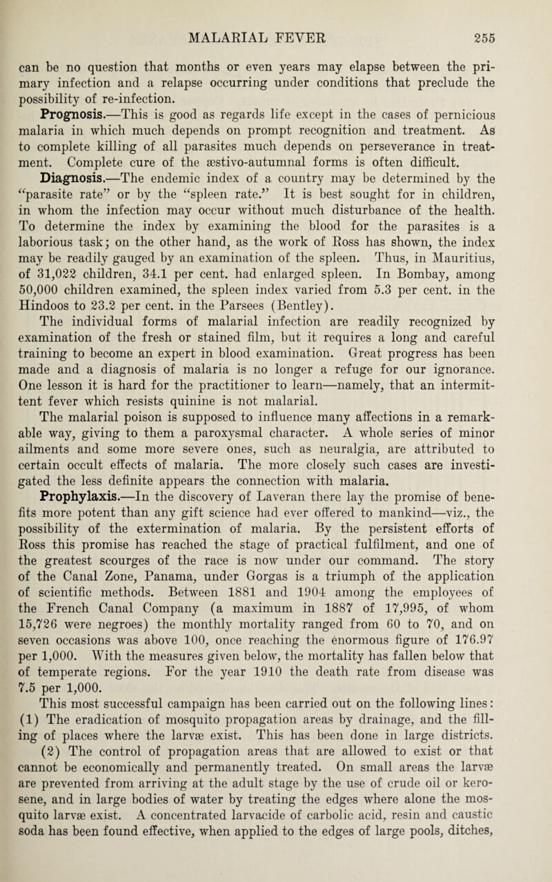 can be no question that months or even years may elapse between the pri¬ mary infection and a relapse occurring under conditions that preclude the possibility of re-infection. Prognosis.—This is good as regards life except in the cases of pernicious malaria in which much depends on prompt recognition and treatment. As to complete killing of all parasites much depends on perseverance in treat¬ ment. Complete cure of the aestivo-autumnal forms is often difficult. Diagnosis.—The endemic index of a country may be determined by the “parasite rate” or by the “spleen rate.” It is best sought for in children, in whom the infection may occur without much disturbance of the health. To determine the index by examining the blood for the parasites is a laborious task; on the other hand, as the work of Ross has shown, the index may be readily gauged by an examination of the spleen. Thus, in Mauritius, of 31,022 children, 34.1 per cent, had enlarged spleen. In Bombay, among 50,000 children examined, the spleen index varied from 5.3 per cent, in the Hindoos to 23.2 per cent, in the Parsees (Bentley). The individual forms of malarial infection are readily recognized by examination of the fresh or stained film, but it requires a long and careful training to become an expert in blood examination. Great progress has been made and a diagnosis of malaria is no longer a refuge for our ignorance. One lesson it is hard for the practitioner to learn—namely, that an intermit¬ tent fever which resists quinine is not malarial. The malarial poison is supposed to influence many affections in a remark¬ able way, giving to them a paroxysmal character. A whole series of minor ailments and some more severe ones, such as neuralgia, are attributed to certain occult effects of malaria. The more closely such cases are investi¬ gated the less definite appears the connection with malaria. Prophylaxis.—In the discovery of Laveran there lay the promise of bene¬ fits more potent than any gift science had ever offered to mankind—viz., the possibility of the extermination of malaria. By the persistent efforts of Ross this promise has reached the stage of practical fulfilment, and one of the greatest scourges of the race is now under our command. The story of the Canal Zone, Panama, under Gorgas is a triumph of the application of scientific methods. Between 1881 and 1904 among the employees of the French Canal Company (a maximum in 1887 of 17,995, of whom 15,726 were negroes) the monthly mortality ranged from 60 to 70, and on seven occasions was above 100, once reaching the enormous figure of 176.97 per 1,000. With the measures given below, the mortality has fallen below that of temperate regions. For the year 1910 the death rate from disease was 7.5 per 1,000. This most successful campaign has been carried out on the following lines: (1) The eradication of mosquito propagation areas by drainage, and the fill¬ ing of places where the larvae exist. This has been done in large districts. (2) The control of propagation areas that are allowed to exist or that cannot be economically and permanently treated. On small areas the larvae are prevented from arriving at the adult stage by the use of crude oil or kero¬ sene, and in large bodies of water by treating the edges where alone the mos¬ quito larvae exist. A concentrated larvacide of carbolic acid, resin and caustic soda has been found effective, when applied to the edges of large pools, ditches.
