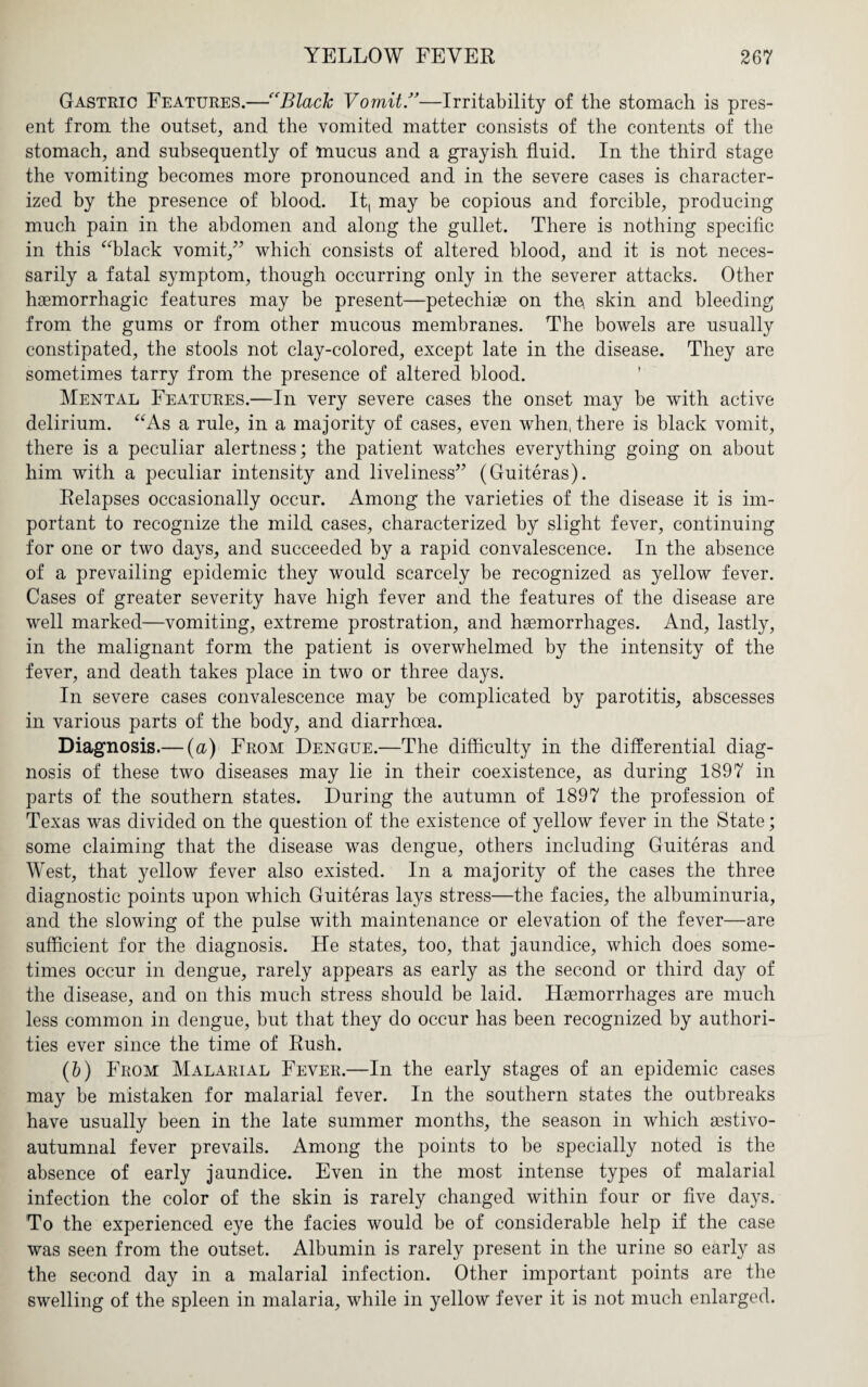 Gastric Features.—BlacJc Vomit—Irritability of the stomach is pres¬ ent from the outset, and the vomited matter consists of the contents of the stomach, and subsequently of mucus and a grayish fluid. In the third stage the vomiting becomes more pronounced and in the severe cases is character¬ ized by the presence of blood. It, may be copious and forcible, producing much pain in the abdomen and along the gullet. There is nothing specific in this “black vomit,” which consists of altered blood, and it is not neces¬ sarily a fatal symptom, though occurring only in the severer attacks. Other haemorrhagic features may be present—petechiae on the, skin and bleeding from the gums or from other mucous membranes. The bowels are usually constipated, the stools not clay-colored, except late in the disease. They are sometimes tarry from the presence of altered blood. Mental Features.—In very severe cases the onset may be with active delirium. “As a rule, in a majority of cases, even when, there is black vomit, there is a peculiar alertness; the patient watches everything going on about him with a peculiar intensity and liveliness” (Guiteras). Relapses occasionally occur. Among the varieties of the disease it is im¬ portant to recognize the mild cases, characterized by slight fever, continuing for one or two days, and succeeded by a rapid convalescence. In the absence of a prevailing epidemic they would scarcely be recognized as yellow fever. Cases of greater severity have high fever and the features of the disease are well marked—vomiting, extreme prostration, and haemorrhages. And, lastly, in the malignant form the patient is overwhelmed by the intensity of the fever, and death takes place in two or three days. In severe cases convalescence may be complicated by parotitis, abscesses in various parts of the body, and diarrhoea. Diagnosis.— (u) From Dengue.—The difficulty in the differential diag¬ nosis of these two diseases may lie in their coexistence, as during 1897 in parts of the southern states. During the autumn of 1897 the profession of Texas was divided on the question of the existence of yellow fever in the State; some claiming that the disease was dengue, others including Guiteras and West, that yellow fever also existed. In a majority of the cases the three diagnostic points upon which Guiteras lays stress—the facies, the albuminuria, and the slowing of the pulse with maintenance or elevation of the fever—are sufficient for the diagnosis. He states, too, that jaundice, which does some¬ times occur in dengue, rarely appears as early as the second or third day of the disease, and on this much stress should be laid. Hsemorrhages are much less common in dengue, but that they do occur has been recognized by authori¬ ties ever since the time of Rush. (&) From Malarial Fever.—In the early stages of an epidemic cases may be mistaken for malarial fever. In the southern states the outbreaks have usually been in the late summer months, the season in which asstivo- autumnal fever prevails. Among the points to be specially noted is the absence of early jaundice. Even in the most intense types of malarial infection the color of the skin is rarely changed within four or five days. To the experienced eye the facies would be of considerable help if the case was seen from the outset. Albumin is rarely present in the urine so early as the second day in a malarial infection. Other important points are the swelling of the spleen in malaria, while in yellow fever it is not much enlarged.